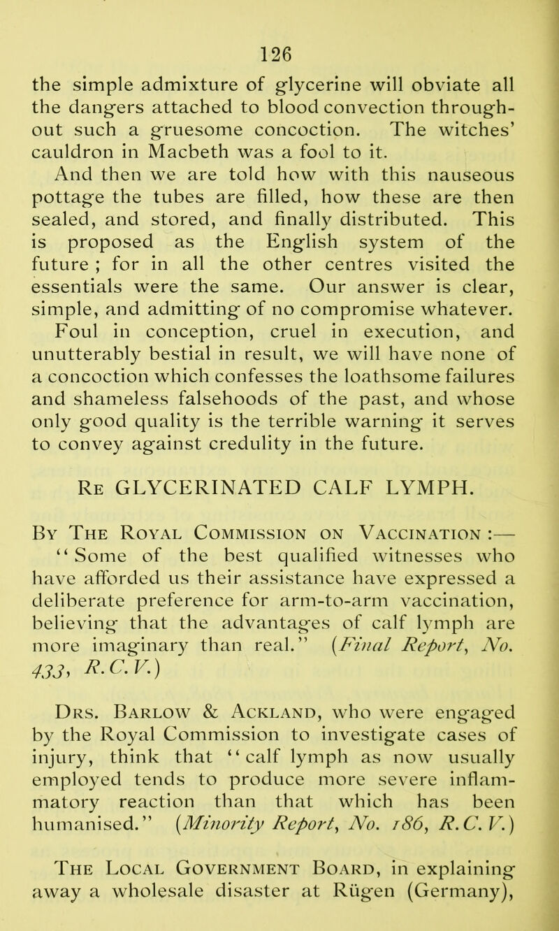 the simple admixture of glycerine will obviate all the dangers attached to blood convection through- out such a gruesome concoction. The witches’ cauldron in Macbeth was a fool to it. And then we are told how with this nauseous pottage the tubes are filled, how these are then sealed, and stored, and finally distributed. This is proposed as the English system of the future ; for in all the other centres visited the essentials were the same. Our answer is clear, simple, and admitting of no compromise whatever. Foul in conception, cruel in execution, and unutterably bestial in result, we will have none of a concoction which confesses the loathsome failures and shameless falsehoods of the past, and whose only good quality is the terrible warning it serves to convey against credulity in the future. Re GLYCERINATED CALF LYMPH. By The Royal Commission on Vaccination :— “Some of the best qualified witnesses who have afforded us their assistance have expressed a deliberate preference for arm-to-arm vaccination, believing that the advantages of calf lymph are more imaginary than real.” (Final Report, No. 433, R.C.V.) Drs. Barlow & Ackland, who were eng*aged by the Royal Commission to investigate cases of injury, think that “calf lymph as now usually employed tends to produce more severe inflam- matory reaction than that which has been humanised.” [Minority Report, No. 186, R.C.V.) The Local Government Board, in explaining away a wholesale disaster at Riigen (Germany),