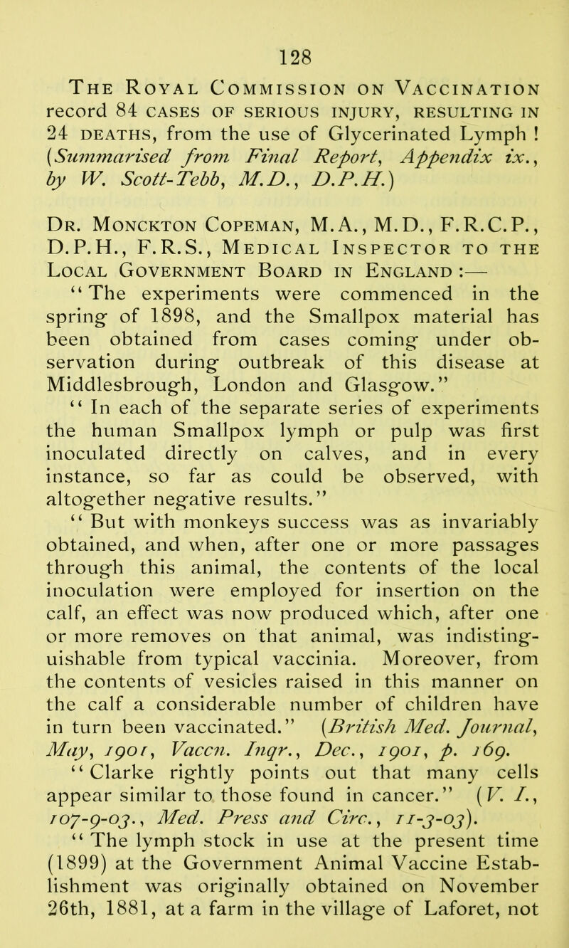 The Royal Commission on Vaccination record 84 cases of serious injury, resulting in 24 deaths, from the use of Glycerinated Lymph ! (.Summarised from Final Report, Appendix ix., by W. Scott-Tebb, M.D., D.P.H'.) Dr. Monckton Copeman, M.A., M.D., F.R.C.P., D.P.H., F.R.S., Medical Inspector to the Local Government Board in England :— “ The experiments were commenced in the spring of 1898, and the Smallpox material has been obtained from cases coming under ob- servation during outbreak of this disease at Middlesbrough, London and Glasgow.” “ In each of the separate series of experiments the human Smallpox lymph or pulp was first inoculated directly on calves, and in every instance, so far as could be observed, with altogether negative results.” “ But with monkeys success was as invariably obtained, and when, after one or more passages through this animal, the contents of the local inoculation were employed for insertion on the calf, an effect was now produced which, after one or more removes on that animal, was indisting- uishable from typical vaccinia. Moreover, from the contents of vesicles raised in this manner on the calf a considerable number of children have in turn been vaccinated.” (.British Med. Journal, May, igor, Vaccn. Inqr., Dec., igoi, p. i6g. “ Clarke rightly points out that many cells appear similar to those found in cancer.” (V. I., roy-g-oj., Med. Press and Circ., ii-j-oj). “ The lymph stock in use at the present time (1899) at the Government Animal Vaccine Estab- lishment was originally obtained on November 26th, 1881, at a farm in the village of Laforet, not