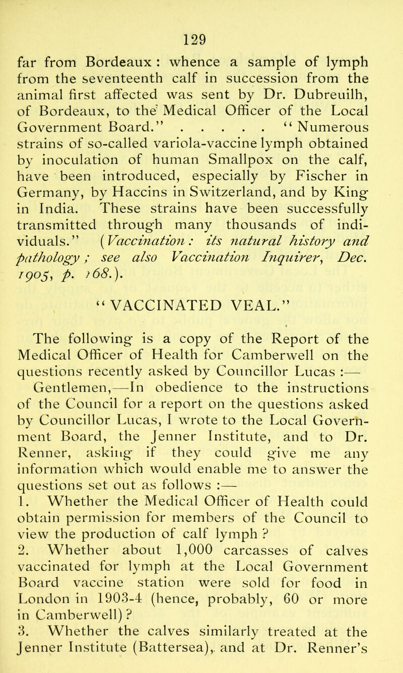 far from Bordeaux : whence a sample of lymph from the seventeenth calf in succession from the animal first affected was sent by Dr. Dubreuilh, of Bordeaux, to the Medical Officer of the Local Government Board.” “ Numerous strains of so-called variola-vaccine lymph obtained by inoculation of human Smallpox on the calf, have been introduced, especially by Fischer in Germany, by Haccins in Switzerland, and by King- in India. These strains have been successfully transmitted through many thousands of indi- viduals.” (Vaccination : its natural history and pathology; see also Vaccination Inquirer, Dec. 1905, p. ?68.). “ VACCINATED VEAL.” * The following is a copy of the Report of the Medical Officer of Health for Camberwell on the questions recently asked by Councillor Lucas :— Gentlemen,—In obedience to the instructions of the Council for a report on the questions asked by Councillor Lucas, I wrote to the Local Govern- ment Board, the Jenner Institute, and to Dr. Renner, asking if they could gave me any information which would enable me to answer the questions set out as follows :— 1. Whether the Medical Officer of Health could obtain permission for members of the Council to view the production of calf lymph ? 2. Whether about 1,000 carcasses of calves vaccinated for lymph at the Local Government Board vaccine station were sold for food in London in 1903-4 (hence, probably, 60 or more in Camberwell) ? 3. Whether the calves similarly treated at the Jenner Institute (Battersea),, and at Dr. Renner’s