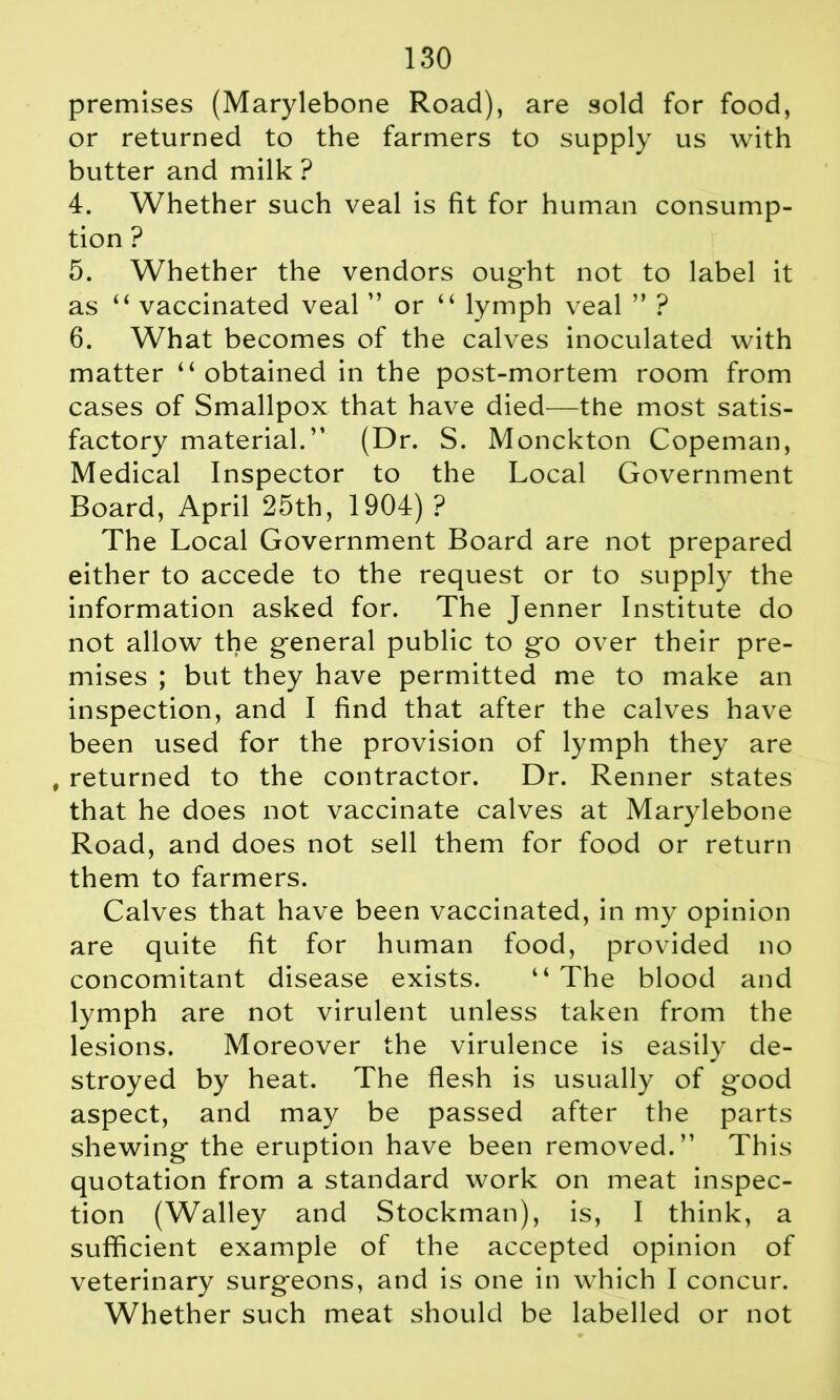 premises (Marylebone Road), are sold for food, or returned to the farmers to supply us with butter and milk ? 4. Whether such veal is fit for human consump- tion ? 5. Whether the vendors oug*ht not to label it as “ vaccinated veal ” or “ lymph veal ” ? 6. What becomes of the calves inoculated with matter ‘‘ obtained in the post-mortem room from cases of Smallpox that have died—the most satis- factory material.” (Dr. S. Monckton Copeman, Medical Inspector to the Local Government Board, April 25th, 1904) ? The Local Government Board are not prepared either to accede to the request or to supply the information asked for. The Jenner Institute do not allow the general public to go over their pre- mises ; but they have permitted me to make an inspection, and I find that after the calves have been used for the provision of lymph they are , returned to the contractor. Dr. Renner states that he does not vaccinate calves at Marylebone Road, and does not sell them for food or return them to farmers. Calves that have been vaccinated, in my opinion are quite fit for human food, provided no concomitant disease exists. “ The blood and lymph are not virulent unless taken from the lesions. Moreover the virulence is easily de- stroyed by heat. The flesh is usually of good aspect, and may be passed after the parts shewing the eruption have been removed.” This quotation from a standard work on meat inspec- tion (Walley and Stockman), is, I think, a sufficient example of the accepted opinion of veterinary surgeons, and is one in which I concur. Whether such meat should be labelled or not
