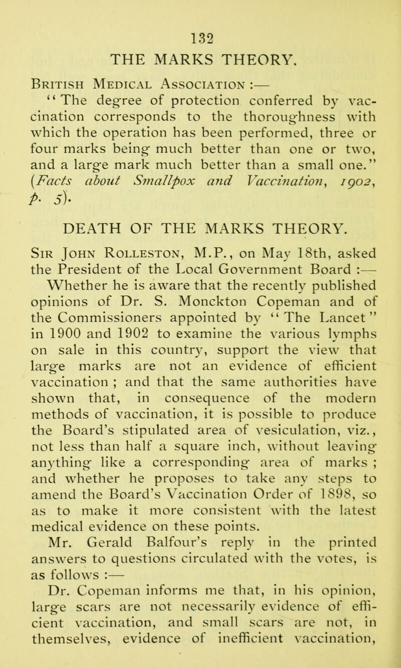 THE MARKS THEORY. British Medical Association :— “The degree of protection conferred by vac- cination corresponds to the thoroughness with which the operation has been performed, three or four marks being much better than one or two, and a large mark much better than a small one.” [Facts about Smattpox and Vaccination, igo2, A 5). DEATH OF THE MARKS THEORY. Sir John Rolleston, M.P., on May 18th, asked the President of the Local Government Board :— Whether he is aware that the recently published opinions of Dr. S. Monckton Copeman and of the Commissioners appointed by “The Lancet” in 1900 and 1902 to examine the various lymphs on sale in this country, support the view that large marks are not an evidence of efficient vaccination ; and that the same authorities have shown that, in consequence of the modern methods of vaccination, it is possible to produce the Board’s stipulated area of vesiculation, viz., not less than half a square inch, without leaving anything like a corresponding area of marks ; and whether he proposes to take any steps to amend the Board’s Vaccination Order of 1898, so as to make it more consistent with the latest medical evidence on these points. Mr. Gerald Balfour’s reply in the printed answers to questions circulated with the votes, is as follows :— Dr. Copeman informs me that, in his opinion, larg*e scars are not necessarily evidence of effi- cient vaccination, and small scars are not, in themselves, evidence of inefficient vaccination,