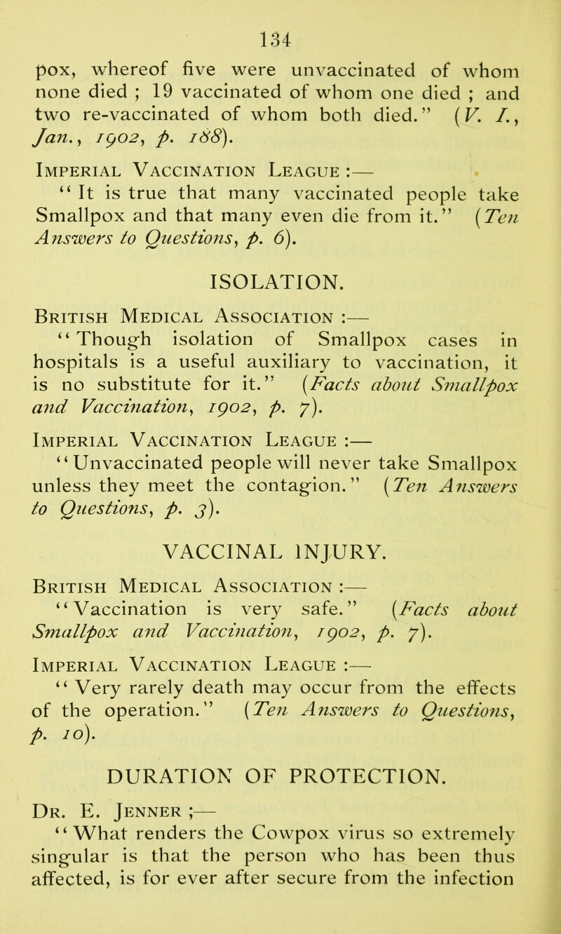 pox, whereof five were unvaccinated of whom none died ; 19 vaccinated of whom one died ; and two re-vaccinated of whom both died. ” (V. I., Jan., 1902, p. id>8). Imperial Vaccination League :— “It is true that many vaccinated people take Smallpox and that many even die from it.” (Ten Answers to Questiojis, p. 6). ISOLATION. British Medical Association :— “ Thoug-h isolation of Smallpox cases in hospitals is a useful auxiliary to vaccination, it is no substitute for it.” (Facts aboitt Smallpox and Vaccination, 1902, p. y). Imperial Vaccination League :— “Unvaccinated people will never take Smallpox unless they meet the contagion. ” (Ten Answers to Questions, p. 3). VACCINAL INJURY. British Medical Association :— “Vaccination is very safe.” (Facts about Smallpox and Vaccination, /902, p. y). Imperial Vaccination League :— “ Very rarely death may occur from the effects of the operation.” (Ten Answers to Questions, p. 10). DURATION OF PROTECTION. Dr. E. Jenner ;— “What renders the Cowpox virus so extremely singular is that the person who has been thus affected, is for ever after secure from the infection
