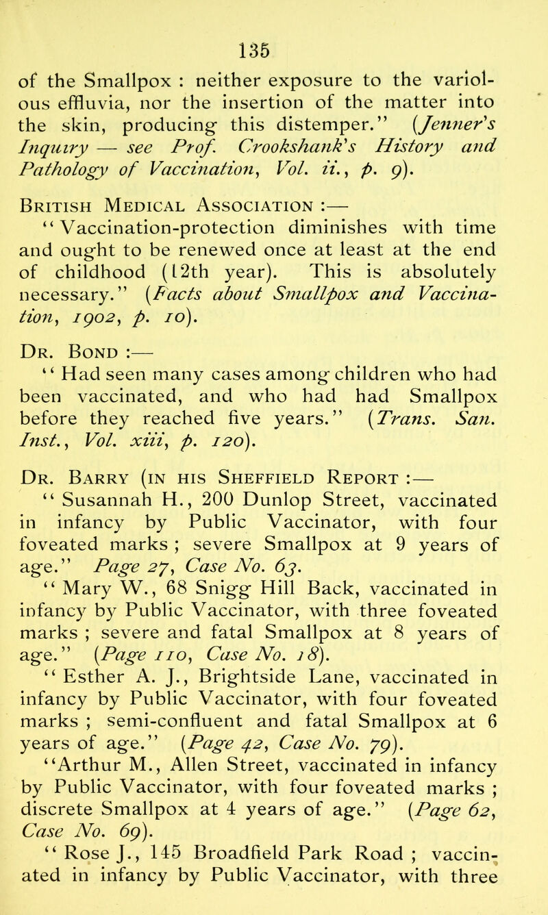 of the Smallpox : neither exposure to the variol- ous effluvia, nor the insertion of the matter into the skin, producing’ this distemper.” (Jenner's Inquiry — see Prof. Crooks hank's History and Pathology of Vaccination, Vo I ii., p. 9). British Medical Association :— “ Vaccination-protection diminishes with time and ought to be renewed once at least at the end of childhood (12th year). This is absolutely necessary.” (Pacts about Smallpox and Vaccina- tion, 1 go2, p. 10). Dr. Bond :— “ Had seen many cases among'children who had been vaccinated, and who had had Smallpox before they reached five years.” [Trans. San. Inst., Vol. xiii) p. 120). Dr. Barry (in his Sheffield Report :— “ Susannah H., 200 Dunlop Street, vaccinated in infancy by Public Vaccinator, with four foveated marks ; severe Smallpox at 9 years of age.” Page 2J, Case No. 6j. “ Mary W., 68 Snigg Hill Back, vaccinated in infancy by Public Vaccinator, with three foveated marks ; severe and fatal Smallpox at 8 years of age.” [Page 11 o, Case No. 28). “ Esther A. J., Brightside Lane, vaccinated in infancy by Public Vaccinator, with four foveated marks ; semi-confluent and fatal Smallpox at 6 years of age.” [Page 42, Case No. 79). “Arthur M., Allen Street, vaccinated in infancy by Public Vaccinator, with four foveated marks ; discrete Smallpox at 4 years of age.” [Page 62, Case No. 69). “ Rose J., 145 Broadfield Park Road ; vaccin- ated in infancy by Public Vaccinator, with three