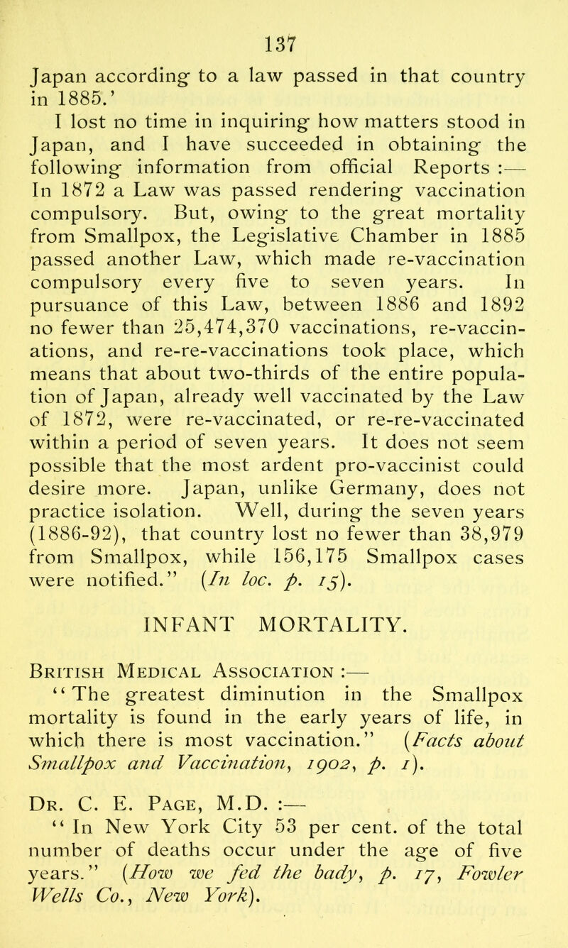 Japan according- to a law passed in that country in 1885.’ I lost no time in inquiring how matters stood in Japan, and I have succeeded in obtaining the following information from official Reports :— In 1872 a Law was passed rendering vaccination compulsory. But, owing to the great mortality from Smallpox, the Legislative Chamber in 1885 passed another Law, which made re-vaccination compulsory every five to seven years. In pursuance of this Law, between 1886 and 1892 no fewer than 25,474,370 vaccinations, re-vaccin- ations, and re-re-vaccinations took place, which means that about two-thirds of the entire popula- tion of Japan, already well vaccinated by the Law of 1872, were re-vaccinated, or re-re-vaccinated within a period of seven years. It does not seem possible that the most ardent pro-vaccinist could desire more. Japan, unlike Germany, does not practice isolation. Well, during the seven years (1886-92), that country lost no fewer than 38,979 from Smallpox, while 156,175 Smallpox cases were notified.” {In loc. p. if), INFANT MORTALITY. British Medical Association :— “The greatest diminution in the Smallpox mortality is found in the early years of life, in which there is most vaccination.” {Facts about Smallpox aiid Vaccination, 1902, p. 1), Dr. C. E. Page, M.D. :— “ In New York City 53 per cent, of the total number of deaths occur under the age of five years.” {How we fed the bady, p. 77, Fowler Wells Co., New York),