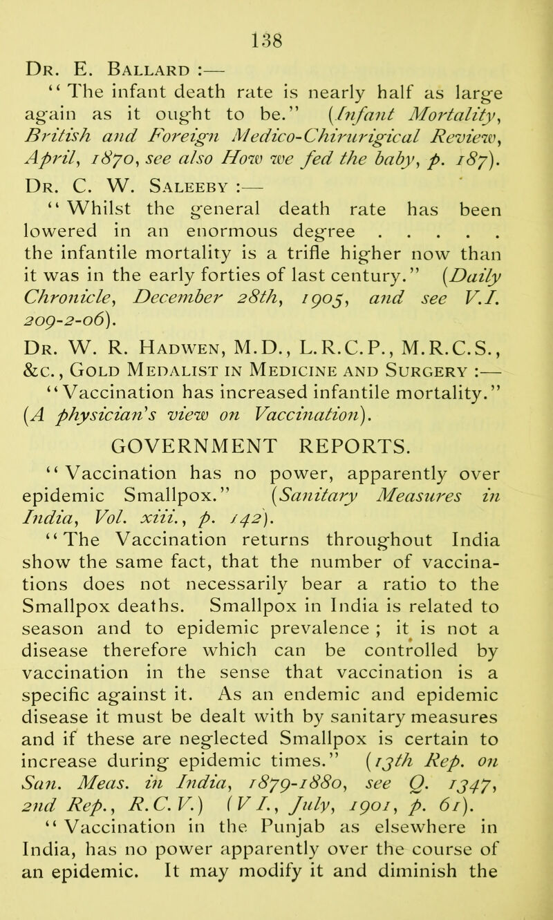 Dr. E. Ballard :— “ The infant death rate is nearly half as large again as it ought to be.” {Infant Mortality, British and Foreign Medico-Chirurigical Review, April, 1870, see also How we fed the baby, p. 187). Dr. C. W. Saleeby :— “ Whilst the general death rate has been lowered in an enormous degree the infantile mortality is a trifle higher now than it was in the early forties of last century.” [Daily Chronicle, December 28th, 1905, and see V.I. 209-2-06). Dr. W. R. Hadwen, M.D., L.R.C.P., M.R.C.S., &c., Gold Medalist in Medicine and Surgery :— ‘‘Vaccination has increased infantile mortality.” (A physician's view on Vaccination). GOVERNMENT REPORTS. “Vaccination has no power, apparently over epidemic Smallpox.” (Sanitary Measures in India, Vol. xiii., p. 142). “The Vaccination returns throughout India show the same fact, that the number of vaccina- tions does not necessarily bear a ratio to the Smallpox deaths. Smallpox in India is related to season and to epidemic prevalence ; it is not a disease therefore which can be controlled by vaccination in the sense that vaccination is a specific against it. As an endemic and epidemic disease it must be dealt with by sanitary measures and if these are neglected Smallpox is certain to increase during epidemic times.” (13th Rep. on San. Meas. in India, 1879-1880, see Q. 1347, 2nd Rep., R.C.V.) (VI., July, 1901, p. 61). “ Vaccination in the Punjab as elsewhere in India, has no power apparently over the course of an epidemic. It may modify it and diminish the