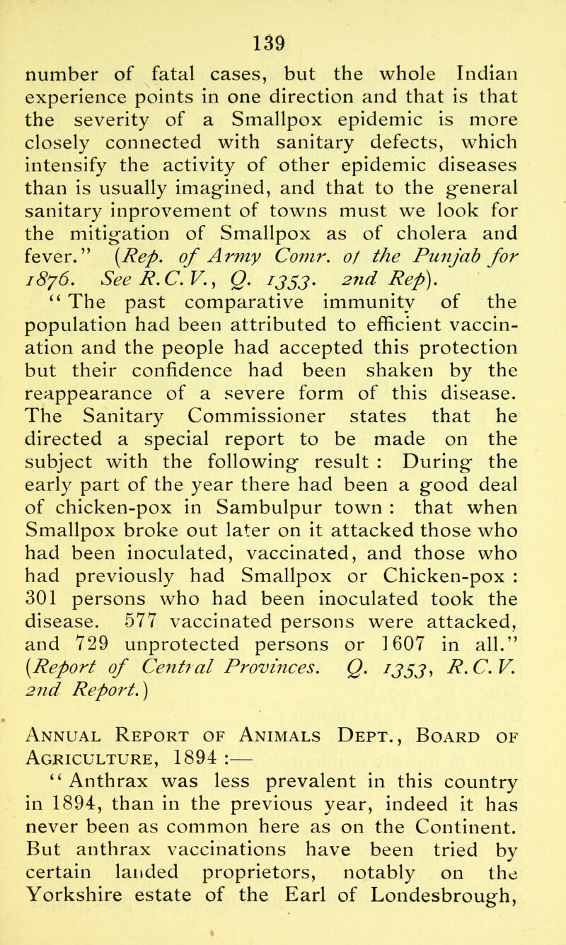 number of fatal cases, but the whole Indian experience points in one direction and that is that the severity of a Smallpox epidemic is more closely connected with sanitary defects, which intensify the activity of other epidemic diseases than is usually imagined, and that to the general sanitary inprovement of towns must we look for the mitigation of Smallpox as of cholera and fever.” (.Rep. of Army Comr. of the Punjab for i8j6. See R.C.V., Q. 1353* 2nd Ref). “ The past comparative immunity of the population had been attributed to efficient vaccin- ation and the people had accepted this protection but their confidence had been shaken by the reappearance of a severe form of this disease. The Sanitary Commissioner states that he directed a special report to be made on the subject with the following result : During the early part of the year there had been a good deal of chicken-pox in Sambulpur town : that when Smallpox broke out later on it attacked those who had been inoculated, vaccinated, and those who had previously had Smallpox or Chicken-pox : 301 persons who had been inoculated took the disease. 577 vaccinated persons were attacked, and 729 unprotected persons or 1607 in all.” (Report of Central Provinces. Q. 1333, R.C.V. 2nd Report.) Annual Report of Animals Dept., Board of Agriculture, 1894 :— 4 4 Anthrax was less prevalent in this country in 1894, than in the previous year, indeed it has never been as common here as on the Continent. But anthrax vaccinations have been tried by certain landed proprietors, notably on the Yorkshire estate of the Earl of Londesbrough,