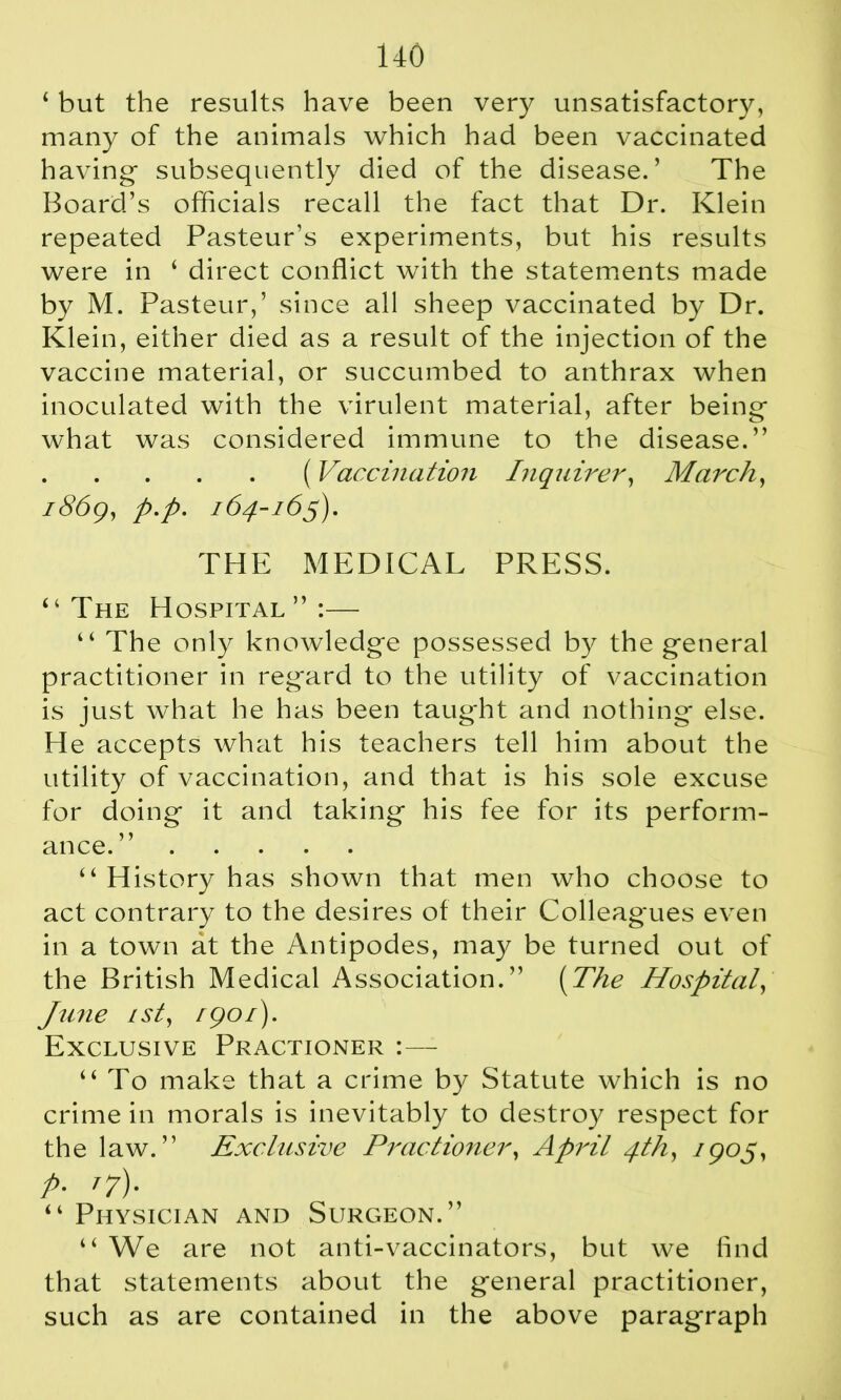 1 but the results have been very unsatisfactory, many of the animals which had been vaccinated having- subsequently died of the disease.’ The Board’s officials recall the fact that Dr. Klein repeated Pasteur’s experiments, but his results were in ‘ direct conflict with the statements made by M. Pasteur,’ since all sheep vaccinated by Dr. Klein, either died as a result of the injection of the vaccine material, or succumbed to anthrax when inoculated with the virulent material, after being what was considered immune to the disease.” ( Vaccination Inquirer, March, 1869, p.p. 164-165). THE MEDICAL PRESS. “The Hospital”:— “ The only knowledg*e possessed by the g-eneral practitioner in regard to the utility of vaccination is just what he has been taught and nothing else. He accepts what his teachers tell him about the utility of vaccination, and that is his sole excuse for doing it and taking his fee for its perform- ance.” “ History has shown that men who choose to act contrary to the desires of their Colleag*ues even in a town at the Antipodes, may be turned out of the British Medical Association.” (The Hospital, June 1st, 1901). Exclusive Practioner :— “To make that a crime by Statute which is no crime in morals is inevitably to destroy respect for the law.” Exclusive Practioner, April 4th, 1905, P- T7)- “ Physician and Surgeon.” “ We are not anti-vaccinators, but we find that statements about the general practitioner, such as are contained in the above paragraph
