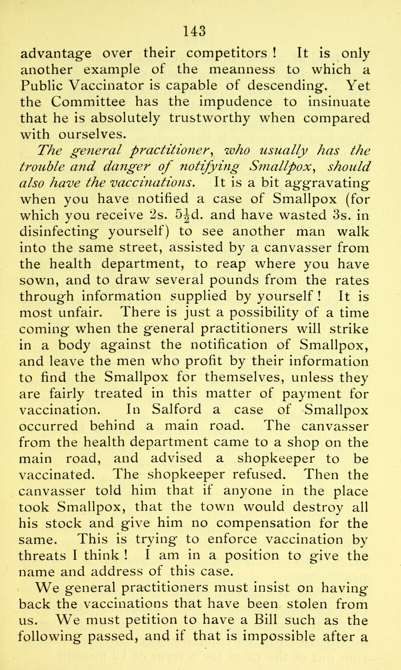 advantage over their competitors ! It is only another example of the meanness to which a Public Vaccinator is capable of descending. Yet the Committee has the impudence to insinuate that he is absolutely trustworthy when compared with ourselves. The general practitioner, who usually has the trouble and danger of notifying Smallpox, should also have the vaccinations. It is a bit aggravating when you have notified a case of Smallpox (for which you receive 2s. 5^d. and have wasted 3s. in disinfecting yourself) to see another man walk into the same street, assisted by a canvasser from the health department, to reap where you have sown, and to draw several pounds from the rates through information supplied by yourself ! It is most unfair. There is just a possibility of a time coming when the general practitioners will strike in a body against the notification of Smallpox, and leave the men who profit by their information to find the Smallpox for themselves, unless they are fairly treated in this matter of payment for vaccination. In Salford a case of Smallpox occurred behind a main road. The canvasser from the health department came to a shop on the main road, and advised a shopkeeper to be vaccinated. The shopkeeper refused. Then the canvasser told him that if anyone in the place took Smallpox, that the town would destroy all his stock and give him no compensation for the same. This is trying to enforce vaccination by threats I think ! I am in a position to give the name and address of this case. We general practitioners must insist on having back the vaccinations that have been stolen from us. We must petition to have a Bill such as the following passed, and if that is impossible after a