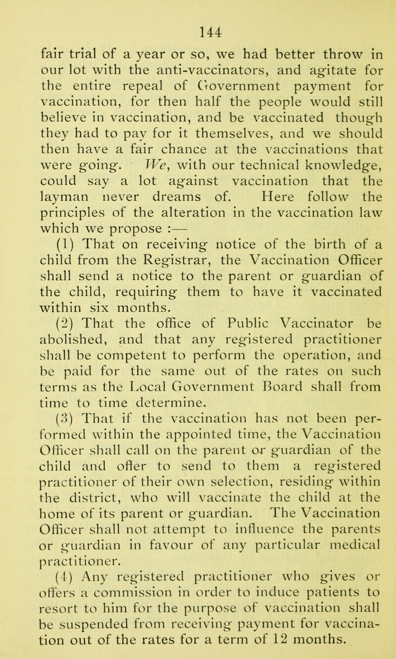 fair trial of a year or so, we had better throw in our lot with the anti-vaccinators, and agitate for the entire repeal of Government payment for vaccination, for then half the people would still believe in vaccination, and be vaccinated though they had to pay for it themselves, and we should then have a fair chance at the vaccinations that were g*oing. We, with our technical knowledge, could say a lot against vaccination that the layman never dreams of. Here follow the principles of the alteration in the vaccination law which we propose :— (1) That on receiving notice of the birth of a child from the Registrar, the Vaccination Officer shall send a notice to the parent or guardian of the child, requiring them to have it vaccinated within six months. (2) That the office of Public Vaccinator be abolished, and that any registered practitioner shall be competent to perform the operation, and be paid for the same out of the rates on such terms as the Local Government Board shall from time to time determine. (3) That if the vaccination has not been per- formed within the appointed time, the Vaccination Officer shall call on the parent or guardian of the child and offer to send to them a registered practitioner of their own selection, residing within the district, who will vaccinate the child at the home of its parent or guardian. The Vaccination Officer shall not attempt to influence the parents or guardian in favour of any particular medical practitioner. (4) Any registered practitioner who gives or offers a commission in order to induce patients to resort to him for the purpose of vaccination shall be suspended from receiving payment for vaccina- tion out of the rates for a term of 12 months.