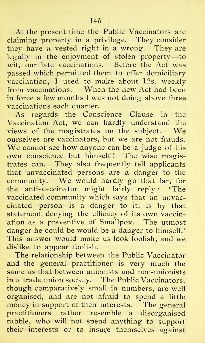 At the present time the Public Vaccinators are claiming property in a privilege. They consider they have a vested right in a wrong. They are legally in the enjoyment of stolen property—to wit, our late vaccinations. Before the Act was passed which permitted them to offer domiciliary vaccination, I used to make about 12s. weekly from vaccinations. When the new Act had been in force a few months I was not doing above three vaccinations each quarter. As regards the Conscience Clause in the Vaccination Act, we can hardly understand the views of the magistrates on the subject. We ourselves are vaccinators, but we are not frauds. We cannot see how anyone can be a judge of his own conscience but himself! The wise magis- trates can. They also frequently tell applicants that unvaccinated persons are a danger to the community. We would hardly go that far, for the anti-vaccinator might fairly reply : ‘The vaccinated community which says that an unvac- cinated person is a danger to it, is by that statement denying the efficacy of its own vaccin- ation as a preventive of Smallpox. The utmost danger he could be would be a danger to himself.’ This answer would make us look foolish, and we dislike to appear foolish. The relationship between the Public Vaccinator and the general practitioner is very much the same as that between unionists and non-unionists in a trade union society. The Public Vaccinators, though comparatively small in numbers, are well organised, and are not afraid to spend a little money in support of their interests. The general practitioners rather resemble a disorganised rabble, who will not spend anything to support their interests or to insure themselves against