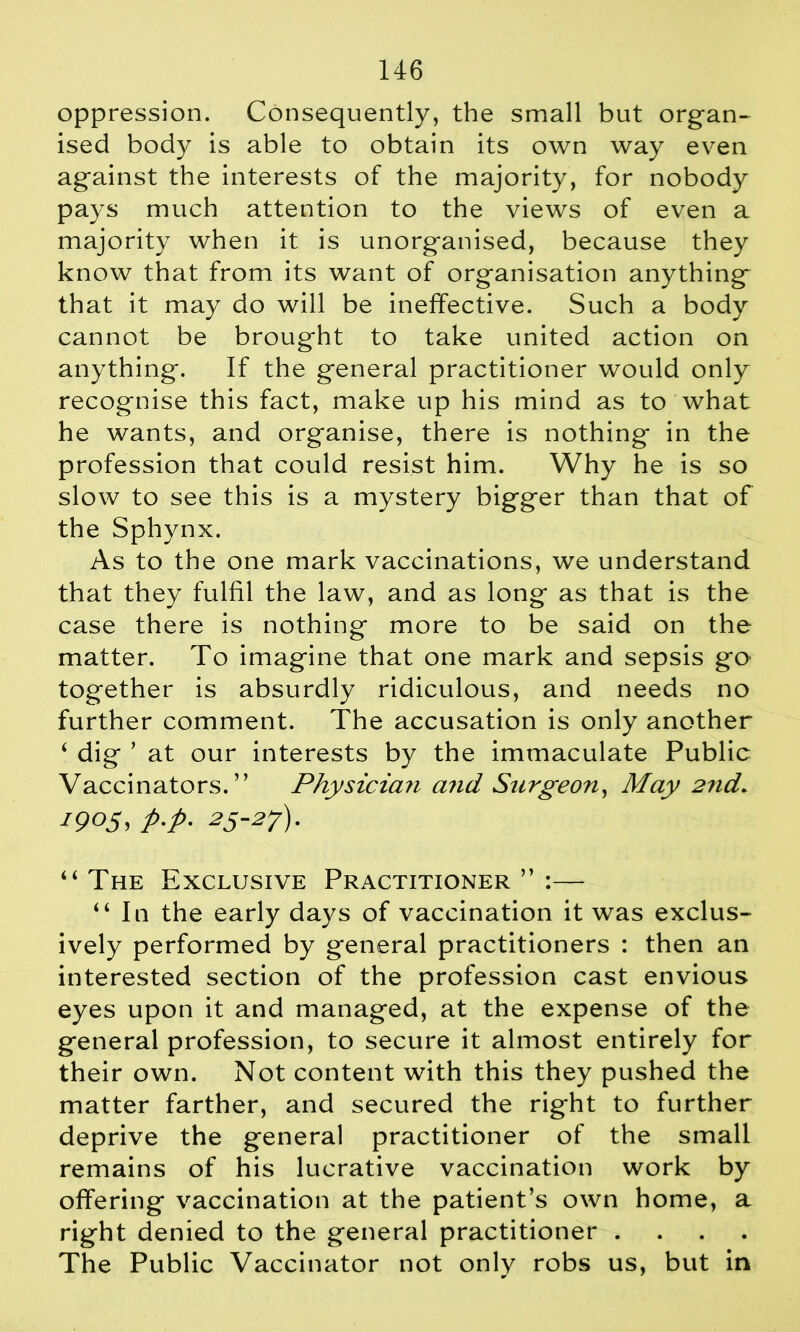 oppression. Consequently, the small but organ- ised body is able to obtain its own way even against the interests of the majority, for nobody pays much attention to the views of even a majority when it is unorganised, because they know that from its want of organisation anything that it may do will be ineffective. Such a body cannot be brought to take united action on anything. If the general practitioner would only recognise this fact, make up his mind as to what he wants, and organise, there is nothing in the profession that could resist him. Why he is so slow to see this is a mystery bigger than that of the Sphynx. As to the one mark vaccinations, we understand that they fulfil the law, and as long as that is the case there is nothing more to be said on the matter. To imagine that one mark and sepsis go together is absurdly ridiculous, and needs no further comment. The accusation is only another 4 dig ’ at our interests by the immaculate Public Vaccinators. ” Physician and Surgeon, May 2nd. 1905, p-p• 25-27) ■ 44 The Exclusive Practitioner ” :— 44 In the early days of vaccination it was exclus- ively performed by general practitioners : then an interested section of the profession cast envious eyes upon it and managed, at the expense of the general profession, to secure it almost entirely for their own. Not content with this they pushed the matter farther, and secured the right to further deprive the general practitioner of the small remains of his lucrative vaccination work by offering vaccination at the patient’s own home, a right denied to the general practitioner .... The Public Vaccinator not only robs us, but in
