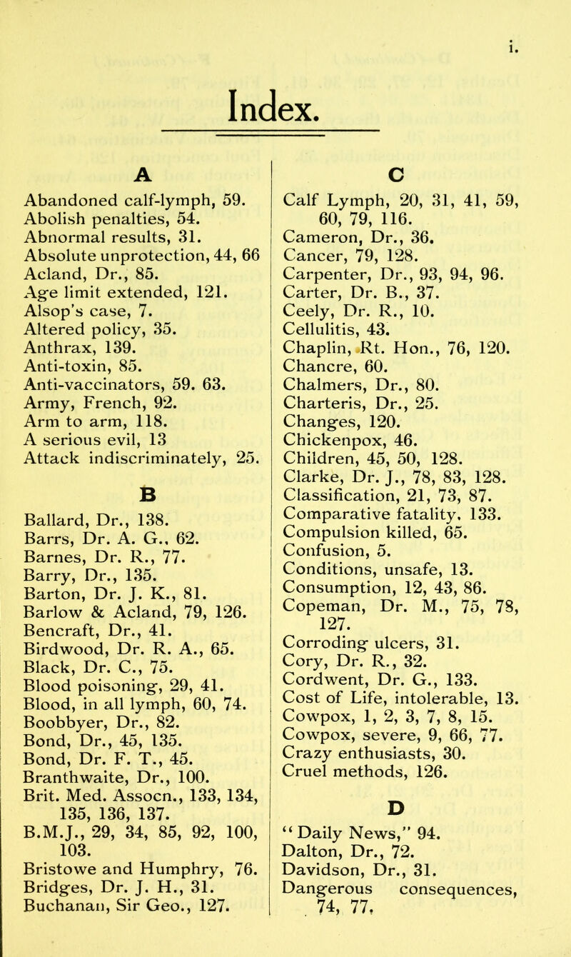 Index. A Abandoned calf-lymph, 59. Abolish penalties, 54. Abnormal results, 31. Absolute unprotection, 44, 66 Acland, Dr., 85. Age limit extended, 121. Alsop’s case, 7. Altered policy, 35. Anthrax, 139. Anti-toxin, 85. Anti-vaccinators, 59. 63. Army, French, 92. Arm to arm, 118. A serious evil, 13 Attack indiscriminately, 25. B Ballard, Dr., 138. Barrs, Dr. A. G., 62. Barnes, Dr. R., 77. Barry, Dr., 135. Barton, Dr. J. K., 81. Barlow & Acland, 79, 126. Bencraft, Dr., 41. Birdwood, Dr. R. A., 65. Black, Dr. C., 75. Blood poisoning, 29, 41. Blood, in all lymph, 60, 74. Boobbyer, Dr., 82. Bond, Dr., 45, 135. Bond, Dr. F. T., 45. Branthwaite, Dr., 100. Brit. Med. Assocn., 133, 134, 135, 136, 137. B.M.J., 29, 34, 85, 92, 100, 103. Bristowe and Humphry, 76. Bridges, Dr. J. H., 31. Buchanan, Sir Geo., 127. c Calf Lymph, 20, 31, 41, 59, 60, 79, 116. Cameron, Dr., 36. Cancer, 79, 128. Carpenter, Dr., 93, 94, 96. Carter, Dr. B., 37. Ceely, Dr. R., 10. Cellulitis, 43. Chaplin, Rt. Hon., 76, 120. Chancre, 60. Chalmers, Dr., 80. Charteris, Dr., 25. Changes, 120. Chickenpox, 46. Children, 45, 50, 128. Clarke, Dr. J., 78, 83, 128. Classification, 21, 73, 87. Comparative fatality. 133. Compulsion killed, 65. Confusion, 5. Conditions, unsafe, 13. Consumption, 12, 43, 86. Copeman, Dr. M., 75, 78, 127. Corroding ulcers, 31. Cory, Dr. R., 32. Cordwent, Dr. G., 133. Cost of Life, intolerable, 13. Cowpox, 1, 2, 3, 7, 8, 15. Cowpox, severe, 9, 66, 77. Crazy enthusiasts, 30. Cruel methods, 126. D “ Daily News,” 94. Dalton, Dr., 72. Davidson, Dr., 31. Dangerous consequences, . 74, 77.