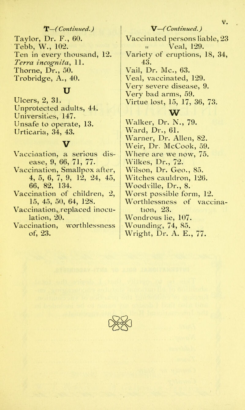 T—f Continued.) Taylor, Dr. F., 60. Tebb, W., 102. Ten in every thousand, 12. Terra incognita, 11. Thorne, Dr., 50. Trobridge, A., 40. u Ulcers, 2, 31. Unprotected adults, 44. Universities, 147. Unsafe to operate, 13. Urticaria, 34, 43. V Vaccination, a serious dis- ease, 9, 66, 71, 77. Vaccination, Smallpox after, 4, 5, 6, 7, 9, 12, 24, 45, 66, 82, 134. Vaccination of children, 2, 15, 45, 50, 64, 128. Vaccination, replaced inocu- lation, 20. Vaccination, worthlessness of, 23. V—( Continued.) Vaccinated persons liable, 23 u Veal, 129. Variety of eruptions, 18, 34, 43. Vail, Dr. Me., 63. Veal, vaccinated, 129. Very severe disease, 9. Very bad arms, 59. Virtue lost, 15, 17, 36, 73. w Walker, Dr. N., 79. Ward, Dr., 61. Warner, Dr. Allen, 82. Weir, Dr. McCook, 59. Where are we now, 75. Wilkes, Dr., 72. Wilson, Dr. Geo., 85. Witches cauldron, 126. Woodville, Dr., 8. Worst possible form, 12. Worthlessness of vaccina- tion, 23. Wondrous lie, 107. Wounding', 74, 85. Wrig-ht, Dr. A. E., 77.
