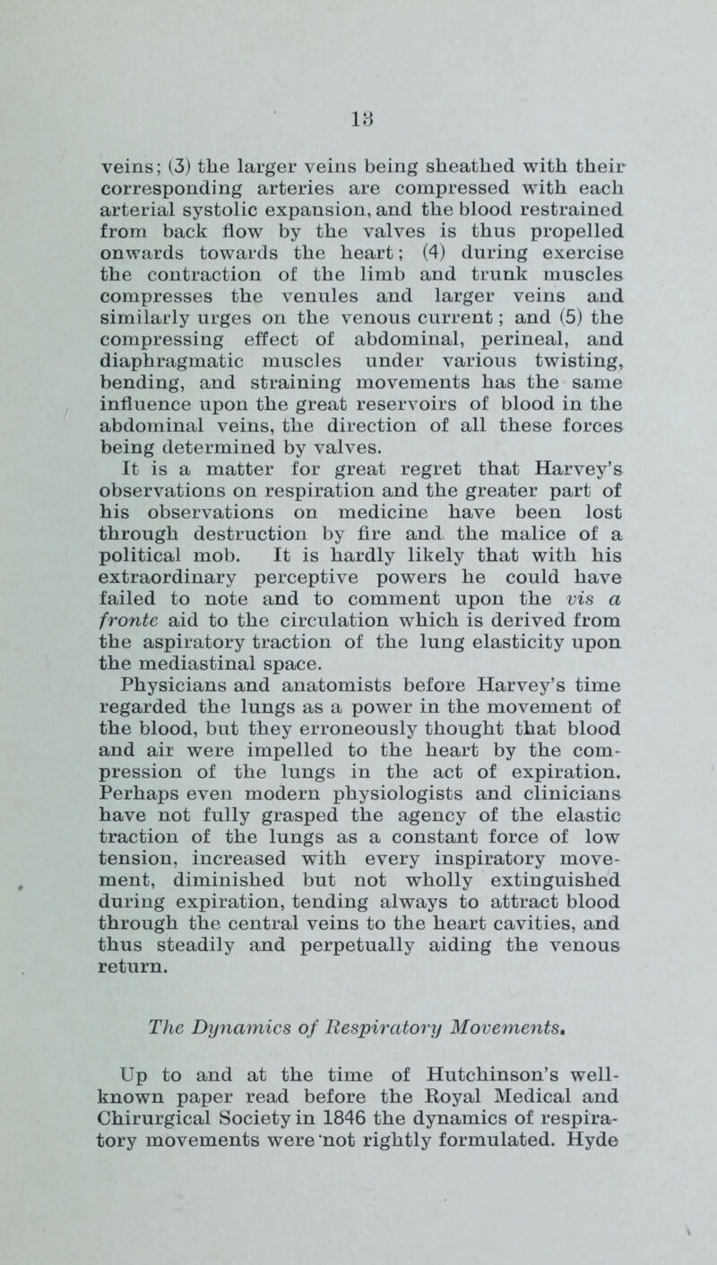 veins; (3) the larger veins being sheathed with their corresponding arteries are compressed with each arterial systolic expansion, and the blood restrained from back flow by the valves is thus propelled onwards towards the heart; (4) during exercise the contraction of the limb and trunk muscles compresses the venules and larger veins and similarly urges on the venous current; and (5) the compressing effect of abdominal, perineal, and diaphragmatic muscles under various twisting, bending, and straining movements has the same influence upon the great reservoirs of blood in the abdominal veins, the direction of all these forces being determined by valves. It is a matter for great regret that Harvey’s observations on respiration and the greater part of his observations on medicine have been lost through destruction by fire and the malice of a political mob. It is hardly likely that with his extraordinary perceptive powers he could have failed to note and to comment upon the vis a fronte aid to the circulation which is derived from the aspiratory traction of the lung elasticity upon the mediastinal space. Physicians and anatomists before Harvey’s time regarded the lungs as a power in the movement of the blood, but they erroneously thought that blood and air were impelled to the heart by the com- pression of the lungs in the act of expiration. Perhaps even modern physiologists and clinicians have not fully grasped the agency of the elastic traction of the lungs as a constant force of low tension, increased with every inspiratory move- ment, diminished but not wholly extinguished during expiration, tending always to attract blood through the central veins to the heart cavities, and thus steadily and perpetually aiding the venous return. The Dynamics of Respiratory Movements, Up to and at the time of Hutchinson’s well- known paper read before the Koyal Medical and Chirurgical Society in 1846 the dynamics of respira- tory movements were not rightly formulated. Hyde