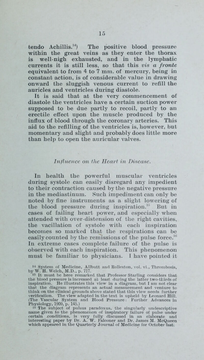 tendo Achillis.^^) The positive blood pressure within the great veins as they enter the thorax is well-nigh exhausted, and in the lymphatic currents it is still less, so that this vis a fronte equivalent to from 4 to 7 mm. of mercury, being in constant action, is of considerable value in drawing onward the sluggish venous current to refill the auricles and ventricles during diastole. It is said that at the very commencement of diastole the ventricles have a certain suction power supposed to be due partly to recoil, partly to an erectile effect upon the muscle produced by the influx of blood through the coronary arteries. This aid to the refilling of the ventricles is, however, but momentary and slight and probably does little more than help to open the auricular valves. Intiueucc on the Heart in Disease. In health the powerful muscular ventricles during systole can easily disregard any impedient to their contraction caused by the negative pressure in the mediastinum. Such impediment can only be noted by fine instruments as a slight lowering of the blood pressure during inspiration.* But in cases of failing heart power, and especially when attended with over-distension of the right cavities, the vacillation of systole with each inspiration becomes so marked that the respirations can be easily counted by the remissions of the pulse force.*'* In extreme cases complete failure of the pulse is observed with each inspiration. This phenomenon must be familiar to physicians. I have pointed it System of Medicine, Allbutt and Rolleston, vol. vi., Thrombosis, by W. H. Welch, M.D., p. 717. 15 It must be here remarked that Professor Starling considers that the blood pressure is increased at least during the latter two-thirds of inspiration. He illustrates this view in a diagram, but I am not clear that the diagram represents an actual measurement and venture to think on the clinical grounds above stated that this view needs further verification. The view adapted in the text is upheld by Leonard Hill. (The Vascular System and Blood Pressure: Further Advances in Physiology, 1909, p. 145.) The subject of pulsus paradoxus, the singularly undescriptive name given to the phenomenon of inspiratory failure of pulse under certain conditions, is very fully discussed in an elaborate and interesting paper by Ur. A. W. Falconer and Ur. .James M. McQueen which appeared in the Quarterly Journal of Medicine for October last.