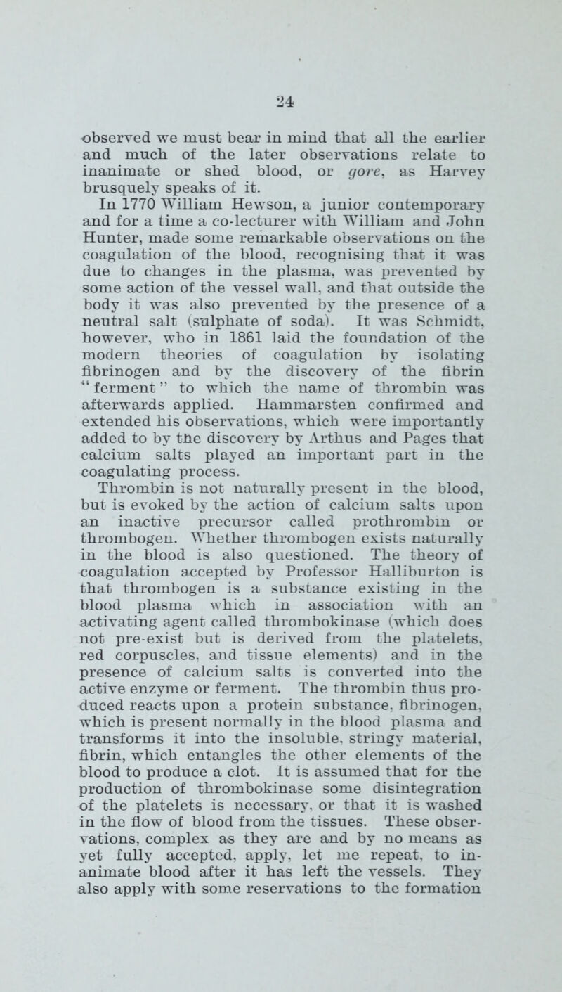 observed we must bear in mind that all the earlier and much of the later observations relate to inanimate or shed blood, or gore, as Harvey brusquely speaks of it. In 1770 William Hewson, a junior contemporary and for a time a co-lecturer with William and John Hunter, made some remarkable observations on the coagulation of the blood, recognising that it was due to changes in the plasma, was prevented by some action of the vessel wall, and that outside the body it was also prevented by the presence of a neutral salt (sulphate of soda). It was Schmidt, however, who in 1861 laid the foundation of the modern theories of coagulation by isolating fibrinogen and by the discovery of the fibrin ferment ” to which the name of thrombin was afterwards applied. Hammarsten confirmed and extended his observations, which were importantly added to by tne discovery by Arthus and Pages that calcium salts played an important part in the coagulating process. Thrombin is not naturally present in the blood, but is evoked by the action of calcium salts upon an inactive iDrecursor called prothrombin or thrombogen. Whether thrombogen exists naturally in the blood is also questioned. The theory of coagulation accepted by Professor Halliburton is that thrombogen is a substance existing in the blood plasma which in association with an activating agent called thrombokinase (which does not pre-exist but is derived from the platelets, red corpuscles, and tissue elements) and in the presence of calcium salts is converted into the active enzyme or ferment. The thrombin thus pro- duced reacts upon a protein substance, fibrinogen, which is present normally in the blood plasma and transforms it into the insoluble, stringy material, fibrin, which entangles the other elements of the blood to produce a clot. It is assumed that for the production of thrombokinase some disintegration of the platelets is necessary, or that it is washed in the flow of blood from the tissues. These obser- vations, complex as they are and by no means as yet fully accepted, apply, let me repeat, to in- animate blood after it has left the vessels. They also apply with some reservations to the formation