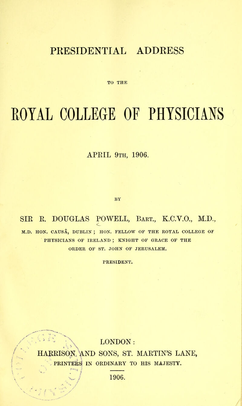 PRESIDENTIAL ADDRESS TO THE ROYAL COLLEGE OF PHYSICIANS APRIL 9th, 1906. BY SIR R. DOUGLAS POWELL, Bart., K.C.V.O., M.D., M.D. HON. CAUSA, DUBLIN ; HON. FELLOW OF THE ROYAL COLLEGE OF PHYSICIANS OF IRELAND ; KNIGHT OF GRACE OF THE ORDER OF ST. JOHN OF JERUSALEM. PRESIDENT. LONDON HARRISOH,'^ND SONS, ST. MARTIN’S LANE, . PRINTER^ IN ORDINARY TO HIS MAJESTY. y ‘ j 1906.