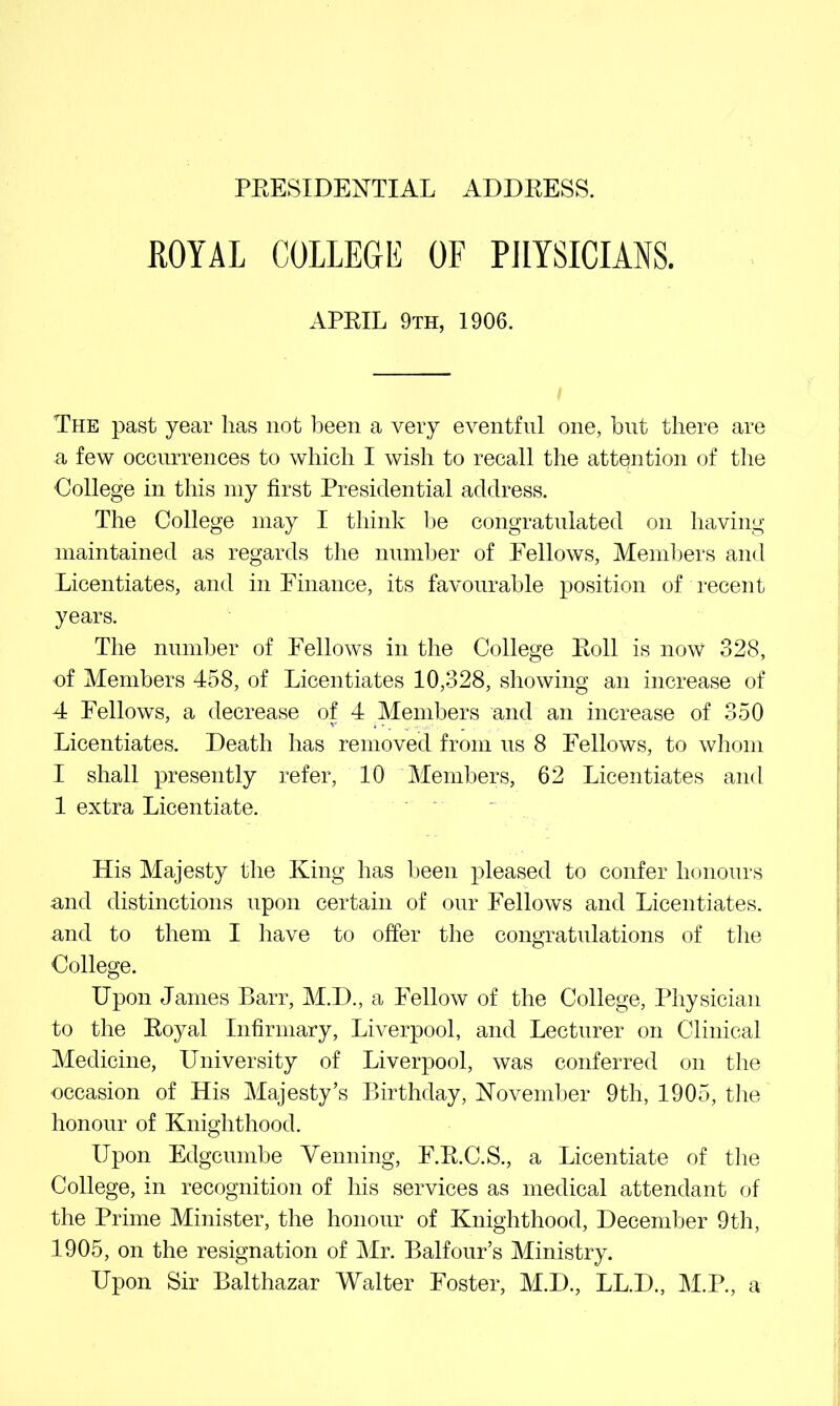 KOYAL COLLEGE OF PHYSICIANS. APEIL 9th, 1906. The past year has not been a very eventful one, hnt there are a few occurrences to which I wish to recall the attention of tlie College in this my first Presidential address. The College may I think be congratulated on having maintained as regards the number of Fellows, Alembers and Licentiates, and in Finance, its favourable position of recent years. The number of Fellows in the College Eoll is now 328, ■of Members 458, of Licentiates 10,328, showing an increase of 4 Fellows, a decrease of 4 Members and an increase of 350 Licentiates. Death has removed from ns 8 Fellows, to whom I shall presently refer, 10 Members, 62 Licentiates and 1 extra Licentiate. His Majesty the King has been pleased to confer honours and distinctions upon certain of onr Fellows and Licentiates, and to them I have to offer the congratnlations of tlie College. Upon James Barr, M.D., a Fellow of the College, Physician to the Eoyal Infirmary, Liverpool, and Lecturer on Clinical Medicine, University of Liverpool, was conferred on the •occasion of His Majesty’s Birthday, Kovemher 9th, 1905, tiie honour of Knighthood. Upon Edgcnmbe Venning, F.E.C.S., a Licentiate of the College, in recognition of his services as medical attendant of the Prime Minister, the honour of Knighthood, December 9th, 1905, on the resignation of Mr. Balfour’s Ministry. Upon Sir Balthazar Walter Foster, M.D., LL.D., M.P., a