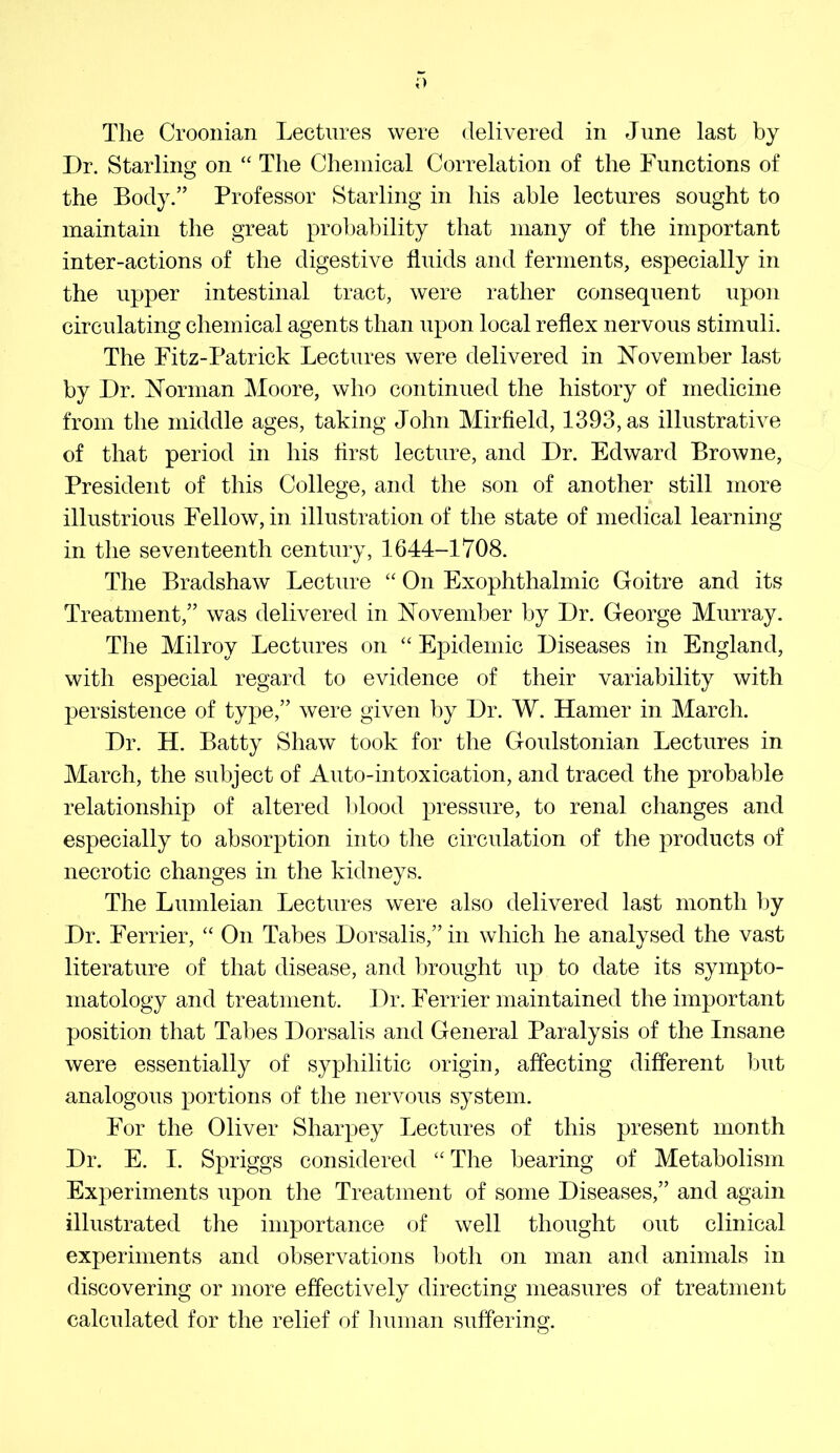 The Croonian Lectures were delivered in June last by Dr. Starling on “ The Chemical Correlation of the Functions of the Body.” Professor Starling in his able lectures sought to maintain the great probability that many of the important inter-actions of the digestive fluids and ferments, especially in the upper intestinal tract, were rather consequent upon circulating chemical agents than upon local reflex nervous stimuli. The Fitz-Patrick Lectures were delivered in November last by Dr. Norman Moore, who continued the history of medicine from the middle ages, taking John Mirfield, 1393, as illustrative of that period in his first lecture, and Dr. Edward Browne, President of this College, and the son of another still more illustrious Fellow, in illustration of the state of medical learning in the seventeenth century, 1644-1708. The Bradshaw Lecture “ On Exophthalmic Goitre and its Treatment,” was delivered in November by Dr. George Murray. The Milroy Lectures on Epidemic Diseases in England, with especial regard to evidence of their variability with persistence of type,” were given by Dr. W. Hamer in March. Dr. H. Batty Shaw took for the Goulstonian Lectures in March, the subject of Auto-intoxication, and traced the probable relationship of altered l)lood pressure, to renal changes and especially to absorption into the circulation of the products of necrotic changes in the kidneys. The Lumleian Lectures were also delivered last month by Dr. Ferrier, “ On Tabes Dorsalis,” in which he analysed the vast literature of that disease, and l3rought up to date its sympto- matology and treatment. Dr. Ferrier maintained the important position that Tabes Dorsalis and General Paralysis of the Insane were essentially of syphilitic origin, affecting different but analogous portions of the nervous system. For the Oliver Sharpey Lectures of this present month Dr. E. I. Spriggs considered “ The bearing of Metabolism Experiments upon the Treatment of some Diseases,” and again illustrated the importance of well thought out clinical experiments and observations both on man and animals in discovering or more effectively directing measures of treatment calculated for the relief of human suffering.
