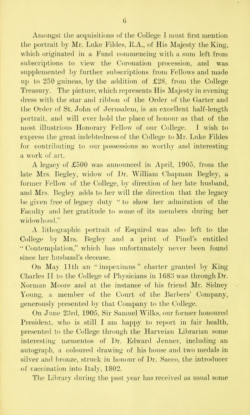 G Amongst the acquisitions of the College I must first mention the portrait by Mr. Luke Fildes, E.A., of His Majesty the King, which originated in a Fund commencing with a sum left from subscriptions to view the Coronation procession, and was supplemented l>y further subscriptions from Fellows and made up to 250 guineas, by the addition of £28, from the College Treasury. The picture, which represents His Majesty in evening dress with the star and ribl)on of the Order of the Garter and the Order of St. John of Jerusalem, is an excellent half-length portrait, and will ever hold the place of honour as that of the most illustrious Honorary Fellow of our College. I wish to express the great indebtedness of the College to Mr. Luke Fildes for contributing to our possessions so worthy and interesting a work of art. A legacy of £500 was announced in April, 1905, from the late Mrs. Begley, widow of Dr. William Chapman Begley, a former Fellow of the College, by direction of her late husband, and Mrs. Begley adds to her will the direction that the legacy l)e given free of legacy duty “ to show her admiration of the Faculty and her gratitude to some of its members during her widowhood.” A lithographic portrait of Esquirol was also left to the College by Mrs. Begley and a print of Pineks entitled “ Contemplation,” which has unfortunately never been found since her husband’s decease. On May 11th an ‘Gnspeximus ” charter granted by King Charles II to the College of Physicians in 1683 was through Dr. Korman Moore and at the instance of his friend Mr. Sidney Young, a member of the Court of the Barl)ers’ Company, generously presented by that Company to the College. On June 23rd, 1905, Sir Samuel Wilks, our former honoured President, who is still I am happy to report in fair health, presented to the College through the Harveian Librarian some interesting mementos of Dr. Edward Jenner, including an autogra})h, a coloured drawing of his house and two medals in silver and bronze, struck in honour of Dr. Sacco, the introducer of vaccination into Italy, 1802. The Lil)rary during the past year has received as usual some