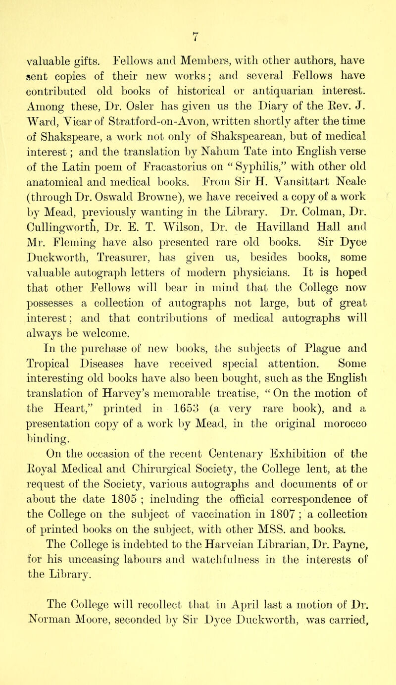 i valuable gifts. Fellows and Members, with other authors, have sent copies of their new works; and several Fellows have contributed old books of historical or antiquarian interest. Among these. Dr. Osier has given us the Diary of the Eev. J. Ward, Vicar of Stratford-on-Avon, written shortly after the time of Shakspeare, a work not only of Shakspearean, but of medical interest; and the translation by Nahum Tate into English verse of the Latin poem of Fracastorius on “ Syphilis,” with other old anatomical and medical books. From Sir H. Yansittart Neale (through Dr. Oswald Browne), we have received a copy of a work by Mead, previously wanting in the Library. Dr. Colman, Dr. Cullingworth, Dr. E. T. Wilson, Dr. de Havilland Hall and Mr. Fleming have also presented rare old books. Sir Dyce Duckworth, Treasurer, has given us, besides books, some valuable autograph letters of modern physicians. It is hoped that other Fellows will bear in mind that the College now possesses a collection of autographs not large, but of great interest; and that contributions of medical autographs will always be welcome. In the purchase of new books, the subjects of Plague and Tropical Diseases have received special attention. Some interesting old books have also been bought, such as the English translation of Harvey’s memorable treatise, “ On the motion of the Heart,” printed in 1653 (a very rare book), and a presentation copy of a work by Mead, in the original morocco binding. On the occasion of the recent Centenary Exhibition of the Eoyal Medical and Chirurgical Society, the College lent, at the request of the Society, various autographs and documents of or about the date 1805 ; including the official correspondence of the College on the subject of vaccination in 1807 ; a collection of printed books on the subject, with other MSS. and books. The College is indebted to the Harveian Librarian, Dr. Payne, for his unceasing labours and watchfulness in the interests of the Library. The College will recollect that in April last a motion of Dr. Norman Moore, seconded l>y Sir Dyce Duckworth, was carried.