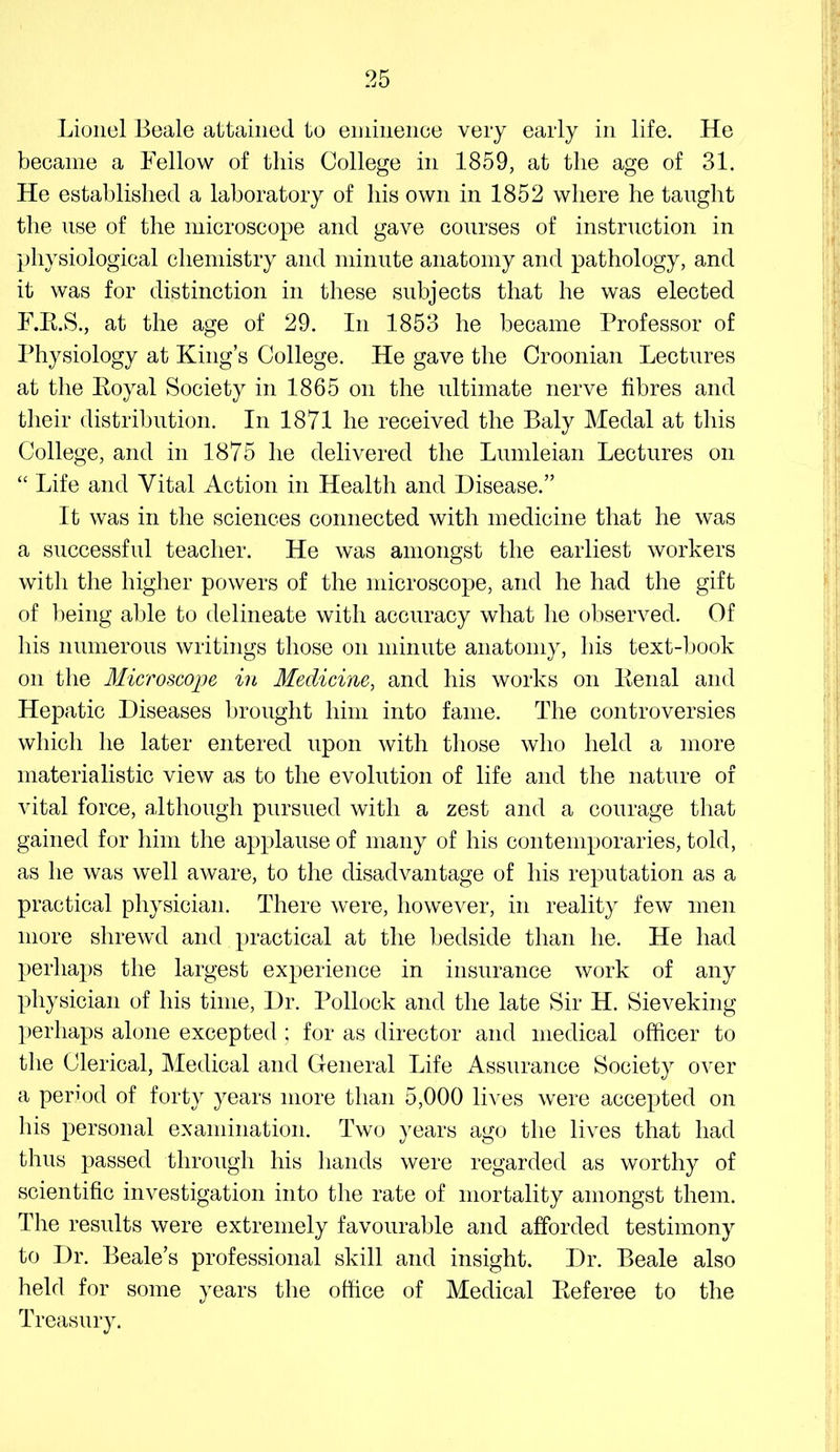 Lionel Beale attained to eininence very early in life. He became a Fellow of this College in 1859, at the age of 31. He established a laboratory of his own in 1852 where he taught the use of the microscope and gave courses of instruction in physiological chemistry and minute anatomy and pathology, and it was for distinction in these subjects that he was elected F.E.S., at the age of 29. In 1853 he became Professor of Physiology at King’s College. He gave the Croonian Lectures at the Koyal Society in 1865 on the ultimate nerve fibres and their distribution. In 1871 he received the Baly Medal at this College, and in 1875 he delivered the Lumleian Lectures on “ Life and Vital Action in Health and Disease.” It was in the sciences connected with medicine that he was a successful teacher. He was amongst the earliest workers with the higher powers of the microscope, and he had the gift of being able to delineate with accuracy what he observed. Of his numerous writings those on minute anatomy, his text-book on the Microscojje in Medicine^ and his works on Penal and Hepatic Diseases brought him into fame. The controversies which he later entered upon with those who held a more materialistic view as to the evolution of life and the nature of vital force, although pursued with a zest and a courage that gained for him the applause of many of his contemporaries, told, as he was well aware, to the disadvantage of his reputation as a practical physician. There were, however, in reality few men more shrewd and practical at the bedside than he. He had perhaps the largest experience in insurance work of any physician of his time. Dr. Pollock and the late Sir H. Sieveking perhaps alone excepted ; for as director and medical officer to the Clerical, Medical and General Life Assurance Society over a period of forty years more than 5,000 lives were accepted on his personal examination. Two years ago the lives that had thus passed through his hands were regarded as worthy of scientific investigation into the rate of mortality amongst them. The results were extremely favourable and afforded testimony to Dr. Beale’s professional skill and insight. Dr. Beale also held for some years the office of Medical Peferee to the Treasury.