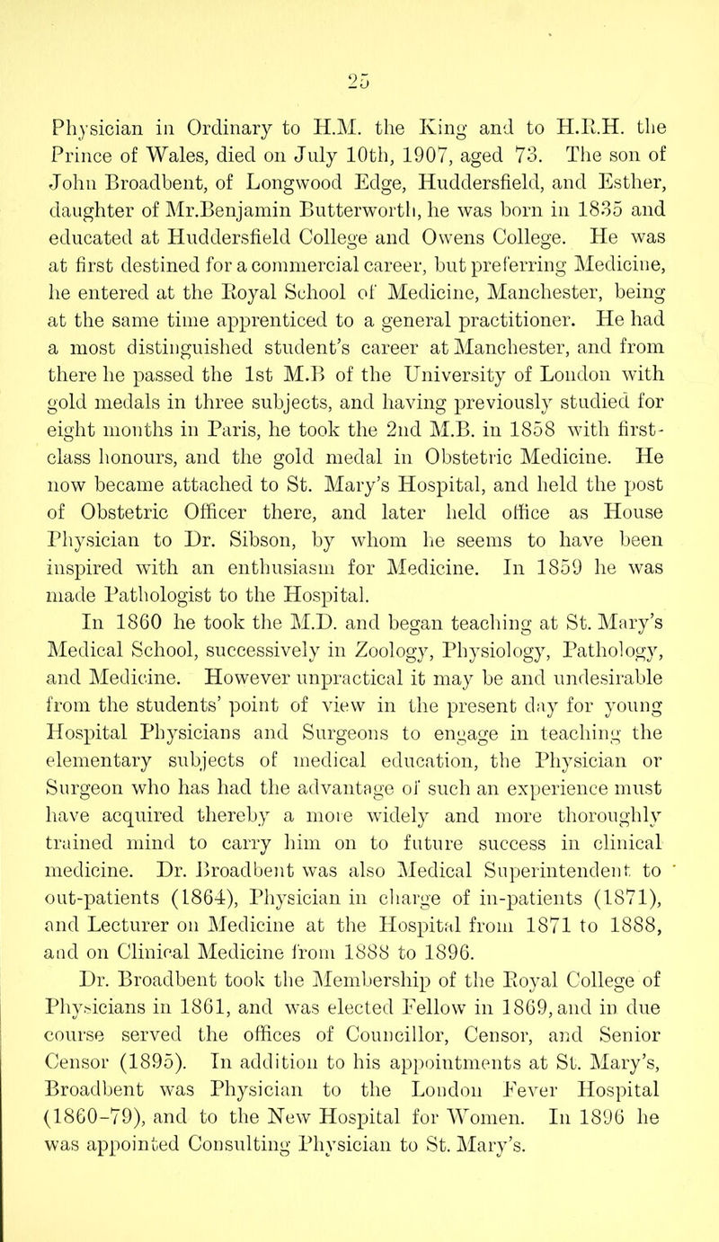 Physician in Ordinary to H.M. the King and to H.E.H. the Prince of Wales, died on July 10th, 1907, aged 73. The son of John Broadbent, of Longvvood Edge, Huddersfield, and Esther, daughter of Mr.Benjamin Butterworth, he was born in 1835 and educated at Huddersfield College and Owens College. He was at first destined for a commercial career, but preferring Medicine, he entered at the Eoyal School of Medicine, Manchester, being at the same time apprenticed to a general practitioner. He had a most distinguished student’s career at Manchester, and from there he passed the 1st M.B of the University of London with gold medals in three subjects, and having previously studied for eight months in Paris, he took the 2nd M.B. in 1858 with first- class honours, and the gold medal in Obstetric Medicine. He now became attached to St. Mary’s Hospital, and held the post of Obstetric Officer there, and later held office as House Physician to I)r. Sibson, by whom he seems to have been inspired with an enthusiasm for Medicine. In 1859 he was made Pathologist to the Hospital. In 1860 he took the M.D. and began teaching at St. Mary’s Medical School, successively in Zoology, Physiology, Pathology, and Medicine. However unpractical it may he and undesirable from the students’ point of view in the present day for young Hospital Physicians and Surgeons to engage in teaching the elementary subjects of medical education, the Physician or Surgeon who has had the advantage of such an experience must have acquired thereby a more widely and more thoroughly trained mind to carry him on to future success in clinical medicine. Hr. Broadbent was also Medical Superintendent to out-patients (1864), Physician in charge of in-patients (1871), and Lecturer on Medicine at the Hospital from 1871 to 1888, and on Clinical Medicine from 1888 to 1896. Hr. Broadbent took the Membership of the Eoyal College of Phy.'^icians in 1861, and was elected Fellow in 1869, and in due course served the offices of Councillor, Censor, and Senior Censor (1895). In addition to his appointments at St. Mary’s, Broadbent was Physician to the London Eever Hospital (1860-79), and to the Kew Hospital for Women. In 1896 he was appointed Consulting Physician to St. Mary’s.