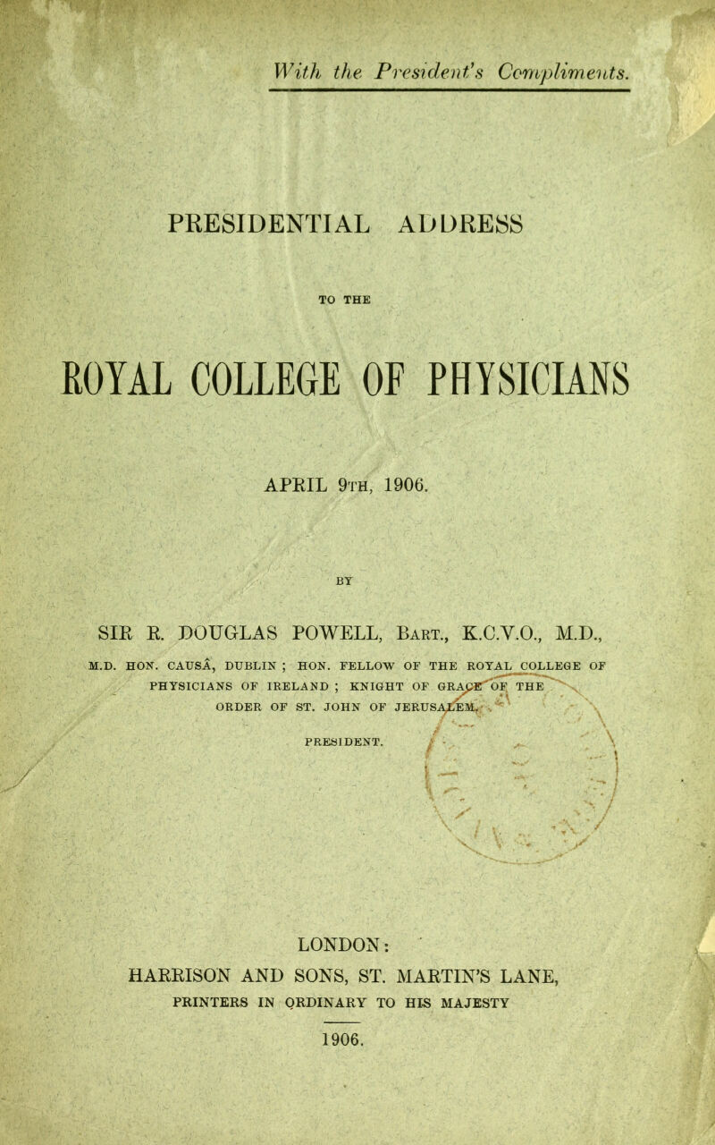 With the President’s Compliments. PRESIDENTIAL AD DRESS TO THE ROYAL COLLEGE OF PHYSICIANS APEIL 9th, 1906. BY SIR R. DOUGLAS POWELL, Bart., K.C.V.O., M.D., M.D. HON. CAUSA, DUBLIN ; HON. FELLOW OF THE ROYAL COLLEGE OF PHYSICIANS OF IRELAND ; KNIGHT OF GRApE OF THE ORDER OF ST. JOHN OF JERUSALEM. PRESIDENT. ,/v t — V •; \ - \ ■' j o / / ■ y LONDON: HARRISON AND SONS, ST. MARTIN’S LANE, PRINTERS IN QRDINARY TO HIS MAJESTY 1906.