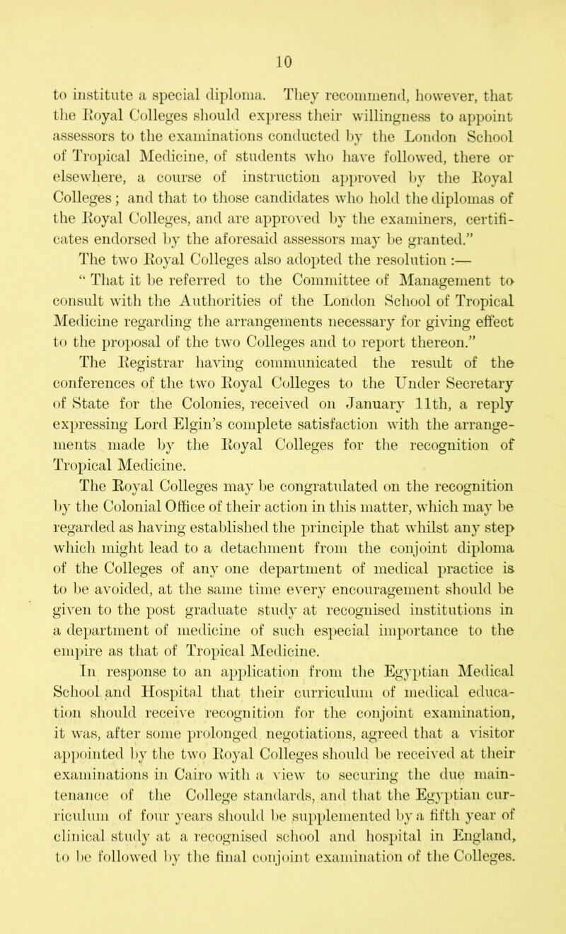 to institute a special diploma. They recommend, however, that the Loyal Colleges should express their willingness to appoint assessors to the examinations conducted by the London School «/ of Tropical Medicine, of students who have followed, there or elsewhere, a course of instruction approved by the Loyal Colleges; and that to those candidates who hold the diplomas of the Loyal Colleges, and are approved by the examiners, certifi- cates endorsed by the aforesaid assessors may be granted.” The two Loyal Colleges also adopted the resolution :— “ That it be referred to the Committee of Management to consult with the Authorities of the London School of Tropical Medicine regarding the arrangements necessary for giving effect to the proposal of the two Colleges and to report thereon.” The Legistrar having communicated the result of the conferences of the two Loyal Colleges to the Under Secretary of State for the Colonies, received on January 11th, a reply expressing Lord Elgin’s complete satisfaction with the arrange- ments made by tire Loyal Colleges for the recognition of Tropical Medicine. The Loyal Colleges may be congratulated on the recognition by the Colonial Office of their action in this matter, which may be regarded as having established the principle that whilst any step which might lead to a detachment from the conjoint diploma of the Colleges of any one department of medical practice is to be avoided, at the same time every encouragement should be given to the post graduate study at recognised institutions in a department of medicine of such especial importance to the empire as that of Tropical Medicine. In response to an application from the Egyptian Medical School and Hospital that their curriculum of medical educa- tion should receive recognition for the conjoint examination, it was, after some prolonged negotiations, agreed that a visitor appointed by the two Loyal Colleges should be received at their examinations in Cairo with a view to securing the due main- tenance of the College standards, and that the Egyptian cur- riculum of four years should be supplemented by a fifth year of clinical study at a recognised school and hospital in England, to be followed by the final conjoint examination of the Colleges.