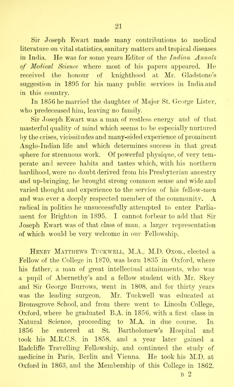 Sir Joseph Ewart made many contributions to medical literature on vital statistics, sanitary matters and tropical diseases in India. He was for some years Editor of the Indian Annals of Medical Science where most of his papers appeared. He received the honour of knighthood at Mr. Gladstone’s suggestion in 1895 for his many public services in India and in this country. In 1856 he married the daughter of Major St. George Lister, who predeceased him, leaving no family. Sir Joseph Ewart was a man of restless energy and of that masterful quality of mind which seems to be especially nurtured by the crises, vicissitudes and many-sided experience of prominent Anglo-Indian life and which determines success in that great sphere for strenuous work. Of powerful physique, of very tem- perate and severe habits and tastes which, with his northern hardihood, were no doubt derived from his Presbyterian ancestry and up-bringing, he brought strong common sense and wide and varied thought and experience to the service of his fellow-men and was ever a deeply respected member of the community. A radical in politics he unsuccessfully attempted to enter Parlia- ment for Brighton in 1895. I cannot forbear to add that Sir Joseph Ewart was of that class of man, a larger representation of which would be very welcome in our Fellowship. Henry Matthews Tuckwell, M.A., M.D. Oxon., elected a Fellow of the College in 1870, was born 1835 in Oxford, where his father, a man of great intellectual attainments, who was a pupil of Abernethy’s and a fellow student with Mr. Skey and Sir George Burrows, went in 1808, and for thirty years was the leading surgeon. Mr. Tuckwell was educated at Bromsgrove School, and from there went to Lincoln College, Oxford, where he graduated B.A. in 1856, with a first class in Natural Science, proceeding to M.A. in due course. In 1856 he entered at St. Bartholomew’s Hospital and took bis M.R.C.S. in 1858, and a year later gained a Badcliffe Travelling Fellowship, and continued the study of medicine in Paris, Berlin and Vienna. He took his M.D. at Oxford in 1863, and the Membership of this College in 1862. B 2