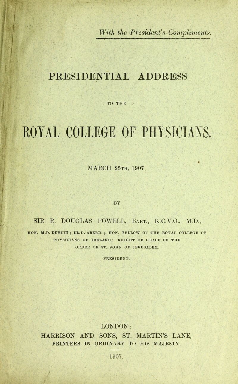 With the President's Compliments. PRESIDENTIAL ADDRESS TO THE / MARCH 25th, 1907. BY SIR R. DOUGLAS POWELL, Bart., K.C.V.O., M.D., HON. M.D. DUBLIN ; LL.D. ABERD. ; HON. BELLOW OF THE ROYAL COLLEGE OF PHYSICIANS OF IRELAND ; KNIGHT OF GRACE OF THE ORDER OF ST. JOHN OF JERUSALEM. PRESIDENT. LONDON: HARRISON AND SONS, ST. MARTIN’S LANE, PRINTERS IN ORDINARY TO HIS MAJESTY. 1907.