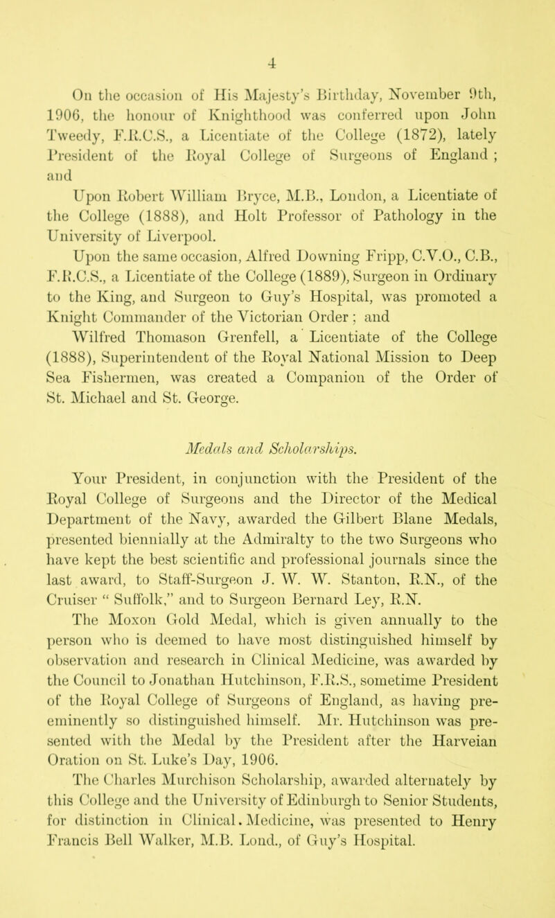 On the occasion of His Majesty’s Birthday, November 9th, 1906, the honour of Knighthood was conferred upon John Tweedy, F.R.C.S., a Licentiate of the College (1872), lately President of the Royal College of Surgeons of England ; and Upon Robert William Bryce, M.B., London, a Licentiate of the College (1888), and Holt Professor of Pathology in the University of Liverpool. Upon the same occasion, Alfred Downing Fripp, C.V.O., C.B., F.P.C.S., a Licentiate of the College (1889), Surgeon in Ordinary to the King, and Surgeon to Guy’s Hospital, was promoted a Knight Commander of the Victorian Order ; and Wilfred Thomason Grenfell, a Licentiate of the College (1888), Superintendent of the Royal National Mission to Deep Sea Fishermen, was created a Companion of the Order of St. Michael and St. George. O Medals and Scholarships. Your President, in conjunction with the President of the Royal College of Surgeons and the Director of the Medical Department of the Navy, awarded the Gilbert Blane Medals, presented biennially at the Admiralty to the two Surgeons who have kept the best scientific and professional journals since the last award, to Staff-Surgeon J. W. W. Stanton, R.N., of the Cruiser “ Suffolk,” and to Surgeon Bernard Ley, R.N. The Moxon Gold Medal, which is given annually to the person who is deemed to have most distinguished himself by observation and research in Clinical Medicine, was awarded by the Council to Jonathan Hutchinson, F.R.S., sometime President of the Royal College of Surgeons of England, as having pre- eminently so distinguished himself. Mr. Hutchinson was pre- sented with the Medal by the President after the Harveian Oration on St. Luke’s Day, 1906. The Charles Murchison Scholarship, awarded alternately by this College and the University of Edinburgh to Senior Students, for distinction in Clinical. Medicine, was presented to Henry Francis Bell Walker, M.B. Lond., of Guy’s Hospital.