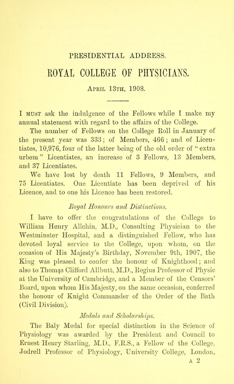 ROYAL COLLEGE OF PHYSICIANS. April 13th, 1308. I must ask the indulgence of the Fellows while I make my annual statement with regard to the affairs of the College. The number of Fellows on the College Roll in January of the present year was 333; of Members, 466 ; and of Licen- tiates, 10,976, four of the latter being of the old order of “ extra urbem ” Licentiates, an increase of 3 Fellows, 13 Members, and 37 Licentiates. We have lost by death 11 Fellows, 9 Members, and 75 Licentiates. One Licentiate has been deprived of his Licence, and to one his Licence has been restored. Royal Honours ancl Distinctions. I have to offer the congratulations of the College to William Henry Allchin, M.D., Consulting Physician to the Westminster Hospital, and a distinguished Fellow, who has devoted loyal service to the College, upon whom, on the occasion of His Majesty’s Birthday, November 9th, 1907, the King was pleased to confer the honour of Knighthood; and also to Thomas Clifford Allbutt, M.D., Regius Professor of Physic at the University of Cambridge, and a Member of the Censors’ Board, upon whom His Majesty, on the same occasion, conferred the honour of Knight Commander of the Order of the Bath (Civil Division). Medals and Scholar ships. The Baly Medal for special distinction in the Science of Physiology was awarded by the President and Council to Ernest Henry Starling, M.D., F.R.S., a Fellow of the College, Jodrell Professor of Physiology, University College, London, a 2