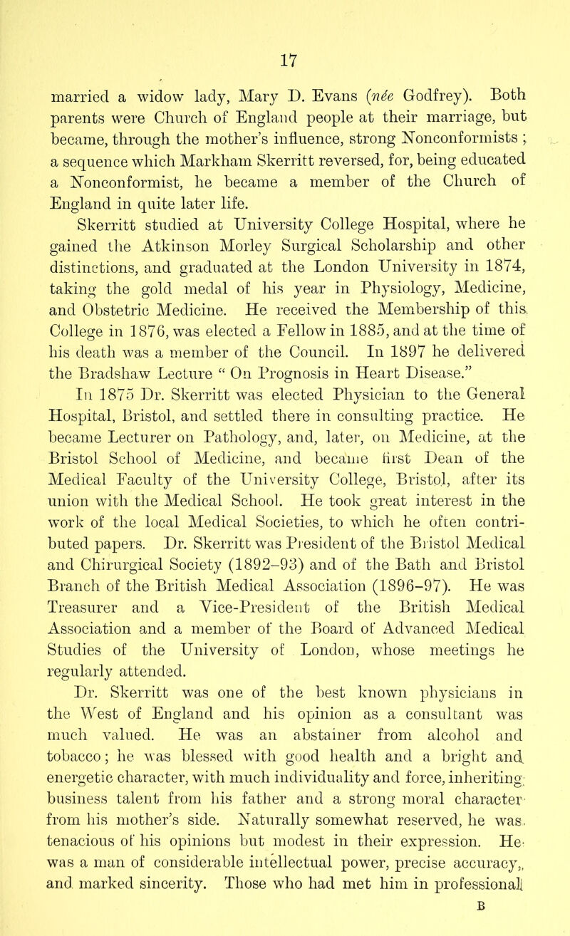 married a widow lady, Mary D. Evans (nde Godfrey). Both parents were Church of England people at their marriage, but became, through the mother’s influence, strong Nonconformists a sequence which Markham Skerritt reversed, for, being educated a Nonconformist, he became a member of the Church of England in quite later life. Skerritt studied at University College Hospital, where he gained the Atkinson Morley Surgical Scholarship and other distinctions, and graduated at the London University in 1874, taking the gold medal of his year in Physiology, Medicine, and Obstetric Medicine. He received the Membership of this. College in 1876, was elected a Fellow in 1885, and at the time of his death was a member of the Council. In 1897 he delivered the Bradshaw Lecture “On Prognosis in Heart Disease.” In 1875 Dr. Skerritt was elected Physician to the General Hospital, Bristol, and settled there in consulting practice. He became Lecturer on Pathology, and, later, on Medicine, at the Bristol School of Medicine, and became first Dean of the Medical Faculty of the University College, Bristol, after its union with the Medical School. He took great interest in the work of the local Medical Societies, to which he often contri- buted papers. Dr. Skerritt was President of the Bristol Medical and Chirurgical Society (1892-93) and of the Bath and Bristol Branch of the British Medical Association (1896-97). He was Treasurer and a Vice-President of the British Medical Association and a member of the Board of Advanced Medical Studies of the University of London, whose meetings he regularly attended. Dr. Skerritt was one of the best known physicians in the West of England and his opinion as a consultant was much valued. He was an abstainer from alcohol and tobacco; he was blessed with good health and a bright and. energetic character, with much individuality and force, inheriting; business talent from his father and a strong moral character from his mother’s side. Naturally somewhat reserved, he was, tenacious of his opinions but modest in their expression. He; was a man of considerable intellectual power, precise accuracy,, and marked sincerity. Those who had met him in professional! B