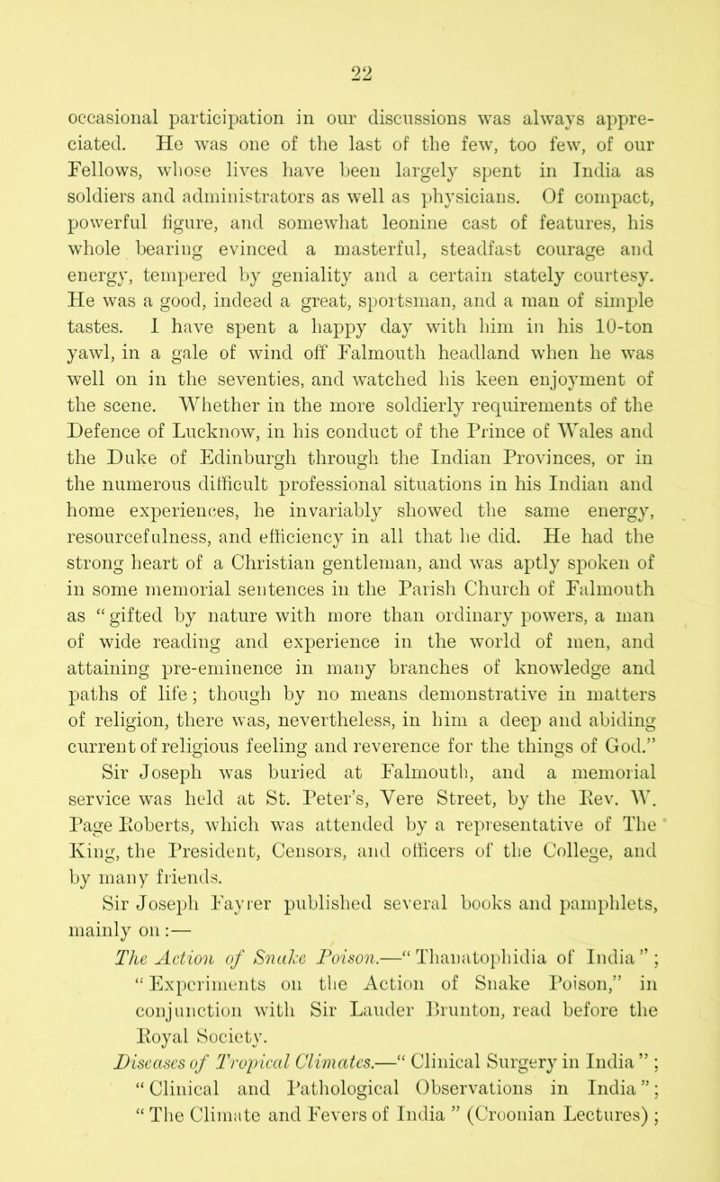 occasional participation in our discussions was always appre- ciated. He was one of the last of the few, too few, of our Fellows, whose lives have been largely spent in India as soldiers and administrators as well as physicians. Of compact, powerful figure, and somewhat leonine cast of features, his whole bearing evinced a masterful, steadfast courage and energy, tempered by geniality and a certain stately courtesy. He was a good, indeed a great, sportsman, and a man of simple tastes. I have spent a happy day with him in his 10-ton yawl, in a gale of wind off Falmouth headland when he was well on in the seventies, and watched his keen enjoyment of the scene. Whether in the more soldierly requirements of the Defence of Lucknow, in his conduct of the Prince of Wales and the Duke of Edinburgh through the Indian Provinces, or in the numerous difficult professional situations in his Indian and home experiences, he invariably showed the same energy, resourcefulness, and efficiency in all that he did. He had the strong heart of a Christian gentleman, and was aptly spoken of in some memorial sentences in the Parish Church of Falmouth as “gifted by nature with more than ordinary powers, a man of wide reading and experience in the world of men, and attaining pre-eminence in many branches of knowledge and paths of life; though by no means demonstrative in matters of religion, there was, nevertheless, in him a deep and abiding current of religious feeling and reverence for the tilings of God.” Sir Joseph was buried at Falmouth, and a memorial service was held at St. Peter’s, Yere Street, by the Rev. W. Page Roberts, which was attended by a representative of The King, the President, Censors, and officers of the College, and by many friends. Sir Joseph Fayrer published several books and pamphlets, mainly on:— The Action of Snake Poison.—“ Thanatophidia of India”; “ Experiments on the Action of Snake Poison,” in conjunction with Sir Lauder Brunton, read before the Royal Society. Diseases of Tropical Climates.—“ Clinical Surgery in India ” ; “Clinical and Pathological Observations in India”; “ The Climate and Fevers of India ” (Croonian Lectures) ;