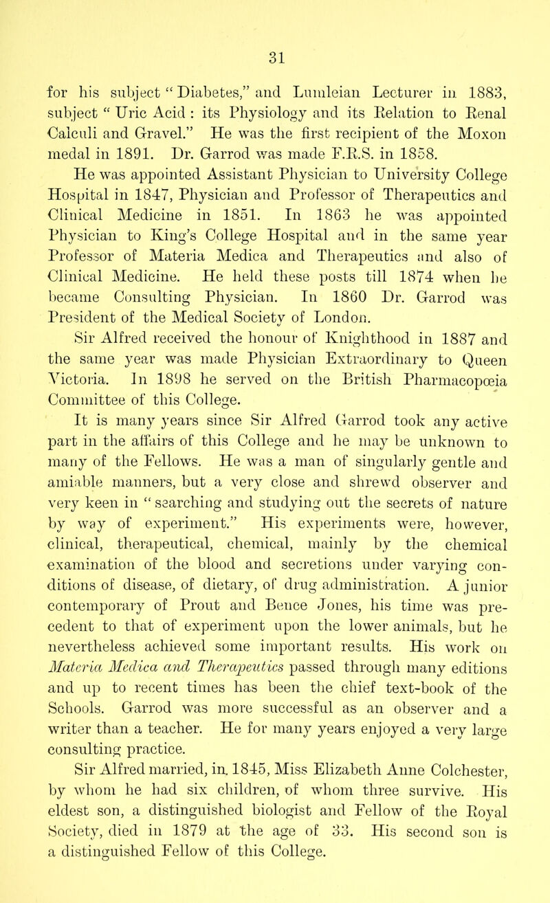 for his subject “ Diabetes,” and Lumleian Lecturer in 1883, subject “ Uric Acid : its Physiology and its Delation to Eenal Calculi and Gravel.” He was the first recipient of the Moxon medal in 1891. Dr. Garrod was made F.R.S. in 1858. He was appointed Assistant Physician to University College Hospital in 1847, Physician and Professor of Therapeutics and Clinical Medicine in 1851. In 1863 he was appointed Physician to King’s College Hospital and in the same year Professor of Materia Medica and Therapeutics and also of Clinical Medicine. He held these posts till 1874 when he became Consulting Physician. In 1860 Dr. Garrod was President of the Medical Society of London. Sir Alfred received the honour of Knighthood in 1887 and the same year was made Physician Extraordinary to Queen Victoria. In 1898 he served on the British Pharmacopoeia Committee of this College. It is many years since Sir Alfred Garrod took any active part in the affairs of this College and he may be unknown to many of the Fellows. He was a man of singularly gentle and amiable manners, but a very close and shrewd observer and very keen in “ searching and studying out the secrets of nature by way of experiment.” His experiments were, however, clinical, therapeutical, chemical, mainly by the chemical examination of the blood and secretions under varying con- ditions of disease, of dietary, of drug administration. A junior contemporary of Prout and Bence Jones, his time was pre- cedent to that of experiment upon the lower animals, but he nevertheless achieved some important results. His work on Materia Medica and Therapeutics passed through many editions and up to recent times has been the chief text-book of the Schools. Garrod was more successful as an observer and a writer than a teacher. He for many years enjoyed a very large consulting practice. Sir Alfred married, in. 1845, Miss Elizabeth Anne Colchester, by whom he had six children, of whom three survive. His eldest son, a distinguished biologist and Fellow of the Royal Society, died in 1879 at 'the age of 33. His second son is a distinguished Fellow of this College.