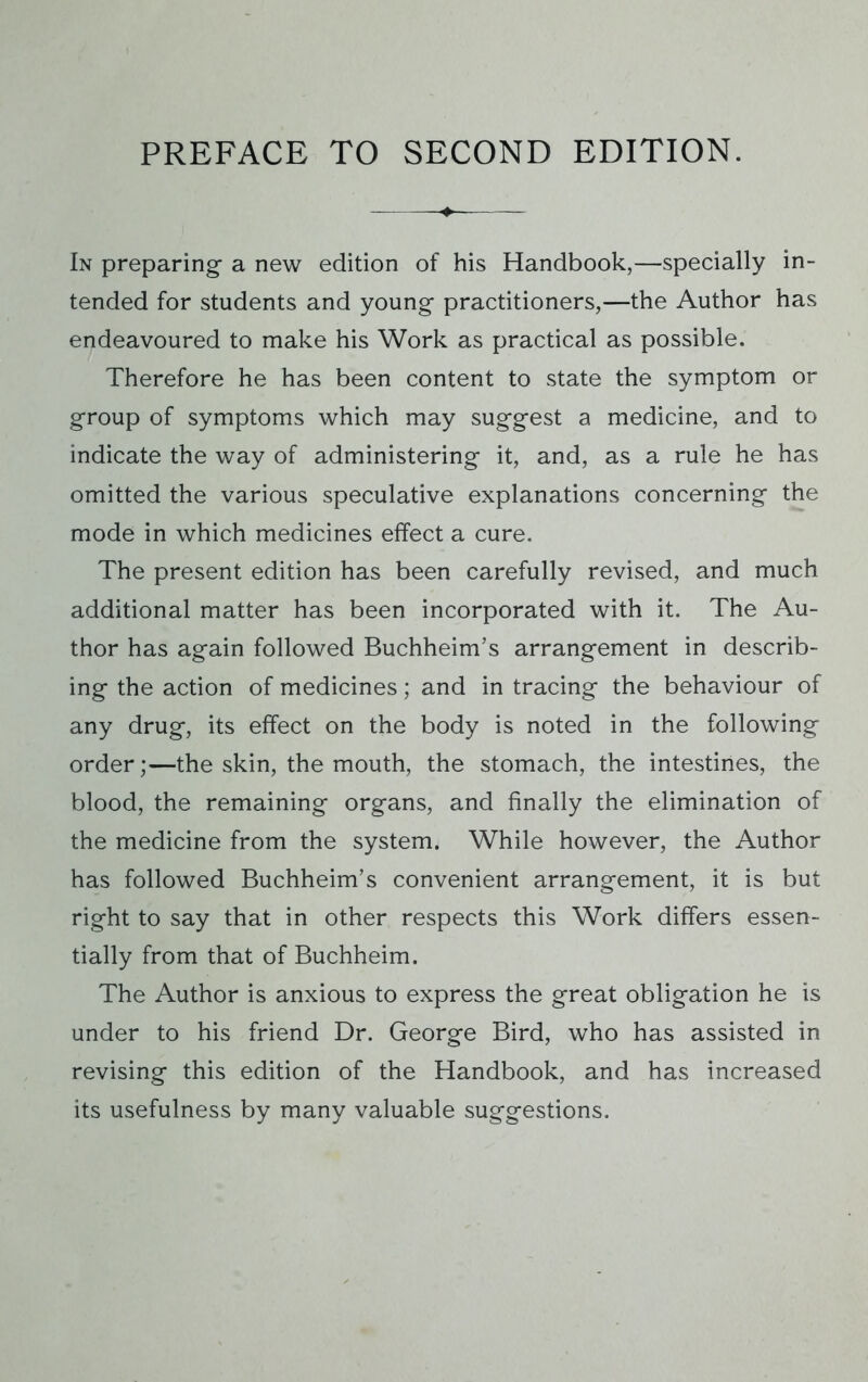 In preparing a new edition of his Handbook,—specially in- tended for students and young practitioners,—the Author has endeavoured to make his Work as practical as possible. Therefore he has been content to state the symptom or group of symptoms which may suggest a medicine, and to indicate the way of administering it, and, as a rule he has omitted the various speculative explanations concerning the mode in which medicines effect a cure. The present edition has been carefully revised, and much additional matter has been incorporated with it. The Au- thor has again followed Buchheim’s arrangement in describ- ing the action of medicines; and in tracing the behaviour of any drug, its effect on the body is noted in the following order;—the skin, the mouth, the stomach, the intestines, the blood, the remaining organs, and finally the elimination of the medicine from the system. While however, the Author has followed Buchheim’s convenient arrangement, it is but right to say that in other respects this Work differs essen- tially from that of Buchheim. The Author is anxious to express the great obligation he is under to his friend Dr. George Bird, who has assisted in revising this edition of the Handbook, and has increased its usefulness by many valuable suggestions.