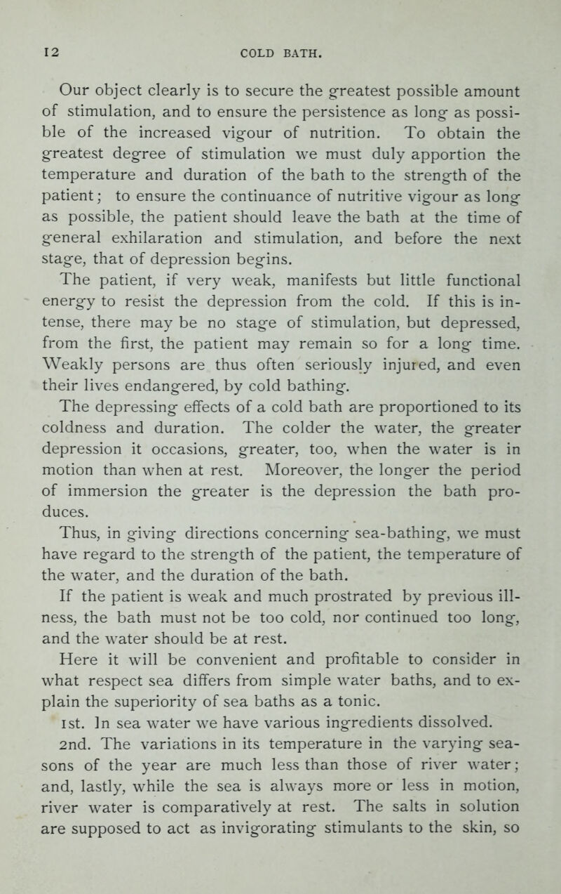 Our object clearly is to secure the greatest possible amount of stimulation, and to ensure the persistence as long- as possi- ble of the increased vigour of nutrition. To obtain the greatest degree of stimulation we must duly apportion the temperature and duration of the bath to the strength of the patient; to ensure the continuance of nutritive vigour as long as possible, the patient should leave the bath at the time of general exhilaration and stimulation, and before the next stage, that of depression begins. The patient, if very weak, manifests but little functional energy to resist the depression from the cold. If this is in- tense, there may be no stage of stimulation, but depressed, from the first, the patient may remain so for a long time. Weakly persons are thus often seriously injured, and even their lives endangered, by cold bathing. The depressing effects of a cold bath are proportioned to its coldness and duration. The colder the water, the greater depression it occasions, greater, too, when the water is in motion than when at rest. Moreover, the longer the period of immersion the greater is the depression the bath pro- duces. Thus, in giving directions concerning sea-bathing, we must have regard to the strength of the patient, the temperature of the water, and the duration of the bath. If the patient is weak and much prostrated by previous ill- ness, the bath must not be too cold, nor continued too long, and the water should be at rest. Here it will be convenient and profitable to consider in what respect sea differs from simple water baths, and to ex- plain the superiority of sea baths as a tonic. ist. In sea water we have various ingredients dissolved. 2nd. The variations in its temperature in the varying sea- sons of the year are much less than those of river water ; and, lastly, while the sea is always more or less in motion, river water is comparatively at rest. The salts in solution are supposed to act as invigorating stimulants to the skin, so