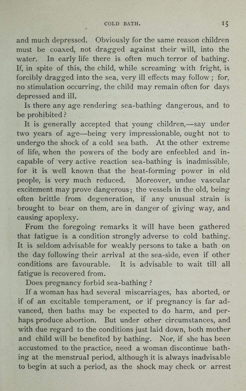 and much depressed. Obviously for the same reason children must be coaxed, not dragged against their will, into the water. In early life there is often much terror of bathing. If, in spite of this, the child, while screaming with fright, is forcibly dragged into the sea, very ill effects may follow; for, no stimulation occurring, the child may remain often for days depressed and ill. Is there any age rendering sea-bathing dangerous, and to be prohibited ? It is generally accepted that young children,—say under two years of age—being very impressionable, ought not to undergo the shock of a cold sea bath. At the other extreme of life, when the powers of the body are enfeebled and in- capable of very active reaction sea-bathing is inadmissible, for it is well known that the heat-forming power in old people, is very much reduced. Moreover, undue vascular excitement may prove dangerous; the vessels in the old, being often brittle from degeneration, if any unusual strain is brought to bear on them, are in danger of giving way, and causing apoplexy. From the foregoing remarks it will have been gathered that fatigue is a condition strongly adverse to cold bathing. It is seldom advisable for weakly persons to take a bath on the day following their arrival at the sea-side, even if other conditions are favourable. It is advisable to wait till all fatigue is recovered from. Does pregnancy forbid sea-bathing ? If a woman has had several miscarriages, has aborted, or if of an excitable temperament, or if pregnancy is far ad- vanced, then baths may be expected to do harm, and per- haps produce abortion. But under other circumstances, and with due regard to the conditions just laid down, both mother and child will be benefited by bathing. Nor, if she has been accustomed to the practice, need a woman discontinue bath- ing at the menstrual period, although it is always inadvisable to begin at such a period, as the shock may check or arrest