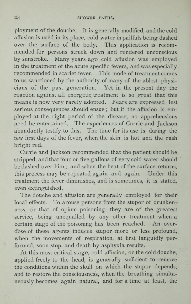 ployment of the douche. It is generally modified, and the cold affusion is used in its place, cold water in pailfuls being dashed over the surface of the body. This application is recom- mended for persons struck down and rendered unconscious by sunstroke. Many years ago cold affusion was employed in the treatment of the acute specific fevers, and was especially recommended in scarlet fever. This mode of treatment comes to us sanctioned by the authority of many of the ablest physi- cians of the past generation. Yet in the present day the reaction against all energetic treatment is so great that this means is now very rarely adopted. Fears are expressed lest serious consequences should ensue; but if the affusion is em- ployed at the right period of the disease, no apprehensions need be entertained. The experiences of Currie and Jackson abundantly testify to this. The time for its use is during the few first days of the fever, when the skin is hot and the rash bright red. Currie and Jackson recommended that the patient should be stripped, and that four or five gallons of very cold water should be dashed over him ; and when the heat of the surface returns, this process may be repeated again and again. Under this treatment the fever diminishes, and is sometimes, it is stated, even extinguished. The douche and affusion are generally employed for their local effects. To arouse persons from the stupor of drunken-- ness, or that of opium poisoning, they are of the greatest service, being unequalled by any other treatment when a certain stage of the poisoning has been reached. An over- dose of these agents induces stupor more or less profound, when the movements of respiration, at first languidly per- formed, soon stop, and death by asphyxia results. At this most critical stage, cold affusion, or the cold douche, applied freely to the head, is generally sufficient to remove the conditions within the skull on which the stupor depends, and to restore the consciousness, when the breathing simulta- neously becomes again natural, and for a time at least, the