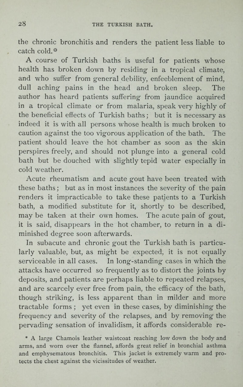 the chronic bronchitis and renders the patient less liable to catch cold.° A course of Turkish baths is useful for patients whose health has broken down by residing- in a tropical climate, and who suffer from general debility, enfeeblement of mind, dull aching- pains in the head and broken sleep. The author has heard patients suffering from jaundice acquired in a tropical climate or from malaria, speak very highly of the beneficial effects of Turkish baths; but it is necessary as indeed it is with all persons whose health is much broken to caution against the too vigorous application of the bath. The patient should leave the hot chamber as soon as the skin perspires freely, and should not plunge into a general cold bath but be douched with slightly tepid water especially in cold weather. Acute rheumatism and acute gout have been treated with these baths; but as in most instances the severity of the pain renders it impracticable to take these patients to a Turkish bath, a modified substitute for it, shortly to be described, may be taken at their own homes. The acute pain of gout, it is said, disappears in the hot chamber, to return in a di- minished degree soon afterwards. In subacute and chronic gout the Turkish bath is particu- larly valuable, but, as might be expected, it is not equally serviceable in all cases. In long-standing cases in which the attacks have occurred so frequently as to distort the joints by deposits, and patients are perhaps liable to repeated relapses, and are scarcely ever free from pain, the efficacy of the bath, though striking, is less apparent than in milder and more tractable forms ; yet even in these cases, by diminishing the frequency and severity of the relapses, and by removing the pervading sensation of invalidism, it affords considerable re- * A large Chamois leather waistcoat reaching low down the body and arms, and worn over the flannel, affords great relief in bronchial asthma and emphysematous bronchitis. This jacket is extremely warm and pro- tects the chest against the vicissitudes of weather.