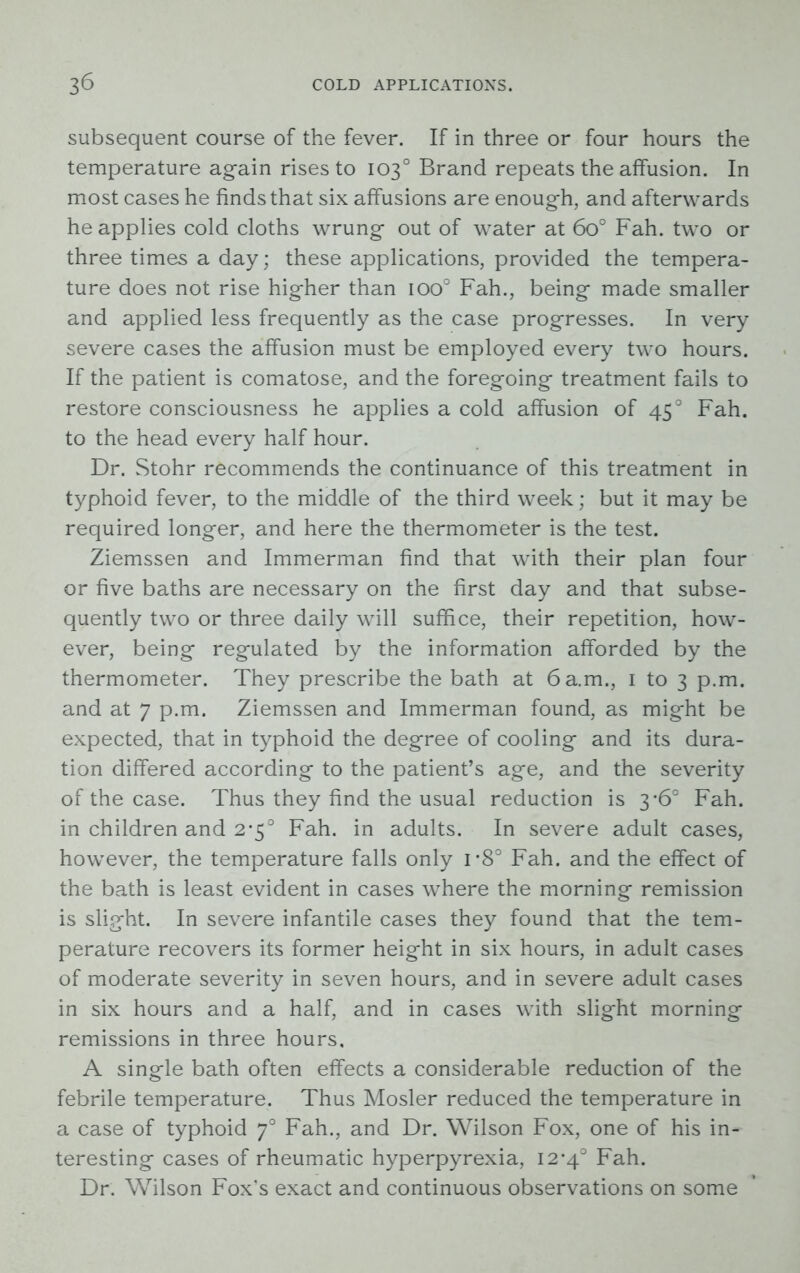 subsequent course of the fever. If in three or four hours the temperature again rises to 103° Brand repeats the affusion. In most cases he finds that six affusions are enough, and afterwards he applies cold cloths wrung out of water at 6o° Fah. two or three times a day; these applications, provided the tempera- ture does not rise higher than ioo° Fah., being made smaller and applied less frequently as the case progresses. In very severe cases the affusion must be employed every two hours. If the patient is comatose, and the foregoing treatment fails to restore consciousness he applies a cold affusion of 450 Fah. to the head every half hour. Dr. Stohr recommends the continuance of this treatment in typhoid fever, to the middle of the third week; but it may be required longer, and here the thermometer is the test. Ziemssen and Immerman find that with their plan four or five baths are necessary on the first day and that subse- quently two or three daily will suffice, their repetition, how- ever, being regulated by the information afforded by the thermometer. They prescribe the bath at 6 a.m., 1 to 3 p.m. and at 7 p.m. Ziemssen and Immerman found, as might be expected, that in typhoid the degree of cooling and its dura- tion differed according to the patient’s age, and the severity of the case. Thus they find the usual reduction is 3-6° Fah. in children and 2-5° Fah. in adults. In severe adult cases, however, the temperature falls only i-8° Fah. and the effect of the bath is least evident in cases where the morning remission is slight. In severe infantile cases they found that the tem- perature recovers its former height in six hours, in adult cases of moderate severity in seven hours, and in severe adult cases in six hours and a half, and in cases with slight morning remissions in three hours, A single bath often effects a considerable reduction of the febrile temperature. Thus Mosler reduced the temperature in a case of typhoid 70 Fah., and Dr. Wilson Fox, one of his in- teresting cases of rheumatic hyperpyrexia, I2’4° Fah. Dr. Wilson Fox’s exact and continuous observations on some