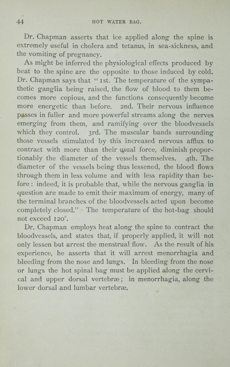 Dr. Chapman asserts that ice applied along- the spine is extremely useful in cholera and tetanus, in sea-sickness, and the vomiting- of pregnancy. As mig-ht be inferred the physiological effects produced by heat to the spine are the opposite to those induced by cold. Dr. Chapman says that “ ist. The temperature of the sympa- thetic ganglia being raised, the flow of blood to them be- comes more copious, and the functions consequently become more energetic than before. 2nd. Their nervous influence passes in fuller and more powerful streams along the nerves emerging from them, and ramifying over the bloodvessels which they control. 3rd. The muscular bands surrounding those vessels stimulated by this increased nervous afflux to contract with more than their u^sual force, diminish propor- tionably the diameter of the vessels themselves. 4th. The diameter of the vessels being thus lessened, the blood flows through them in less volume and with less rapidity than be- fore : indeed, it is probable that, while the nervous ganglia in question are made to emit their maximum of energy, many of the terminal branches of the bloodvessels acted upon become completely closed.” The temperature of the hot-bag should not exceed 120°. Dr. Chapman employs heat along the spine to contract the bloodvessels, and states that, if properly applied, it will not only lessen but arrest the menstrual flow. As the result of his experience, he asserts that it will arrest menorrhagia and bleeding from the nose and lungs. In bleeding from the nose or lungs the hot spinal bag must be applied along the cervi- cal and upper dorsal vertebrae; in menorrhagia, along the lower dorsal and lumbar vertebrae.