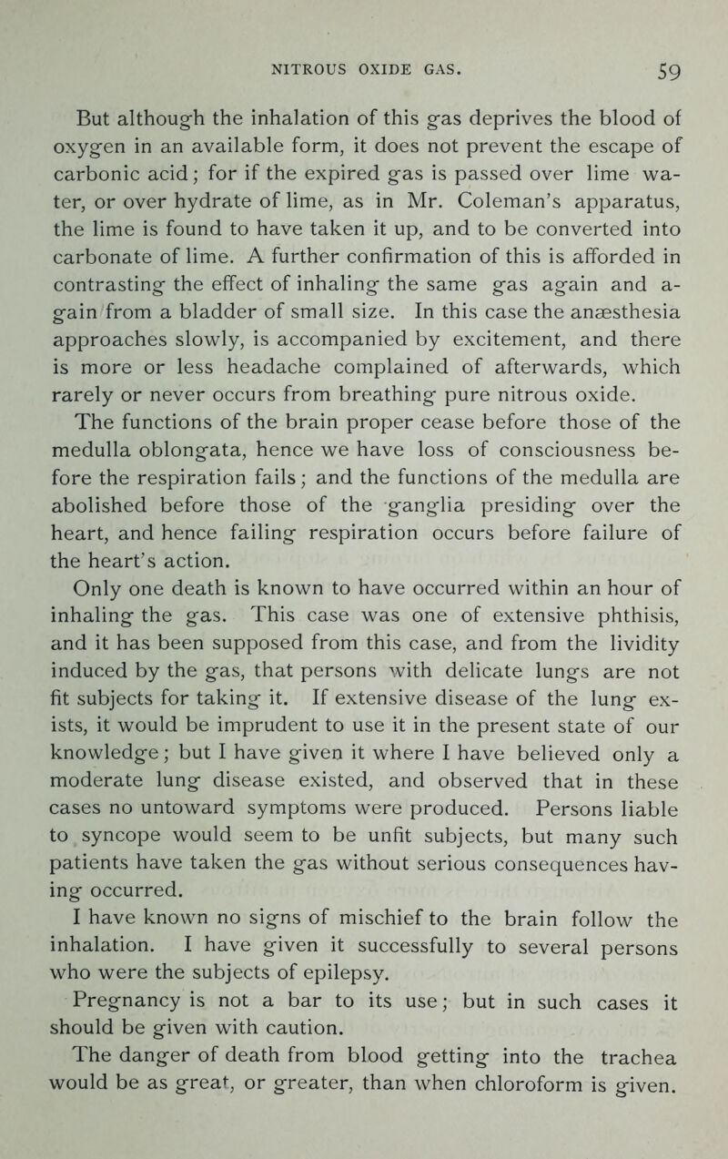 But although the inhalation of this gas deprives the blood of oxygen in an available form, it does not prevent the escape of carbonic acid; for if the expired gas is passed over lime wa- ter, or over hydrate of lime, as in Mr. Coleman’s apparatus, the lime is found to have taken it up, and to be converted into carbonate of lime. A further confirmation of this is afforded in contrasting the effect of inhaling the same gas again and a- gain from a bladder of small size. In this case the anaesthesia approaches slowly, is accompanied by excitement, and there is more or less headache complained of afterwards, which rarely or never occurs from breathing pure nitrous oxide. The functions of the brain proper cease before those of the medulla oblongata, hence we have loss of consciousness be- fore the respiration fails; and the functions of the medulla are abolished before those of the ganglia presiding over the heart, and hence failing respiration occurs before failure of the heart’s action. Only one death is known to have occurred within an hour of inhaling the gas. This case was one of extensive phthisis, and it has been supposed from this case, and from the lividity induced by the gas, that persons with delicate lungs are not fit subjects for taking it. If extensive disease of the lung ex- ists, it would be imprudent to use it in the present state of our knowledge; but I have given it where I have believed only a moderate lung disease existed, and observed that in these cases no untoward symptoms were produced. Persons liable to syncope would seem to be unfit subjects, but many such patients have taken the gas without serious consequences hav- ing occurred. I have known no signs of mischief to the brain follow the inhalation. I have given it successfully to several persons who were the subjects of epilepsy. Pregnancy is not a bar to its use; but in such cases it should be given with caution. The danger of death from blood getting into the trachea would be as great, or greater, than when chloroform is given.