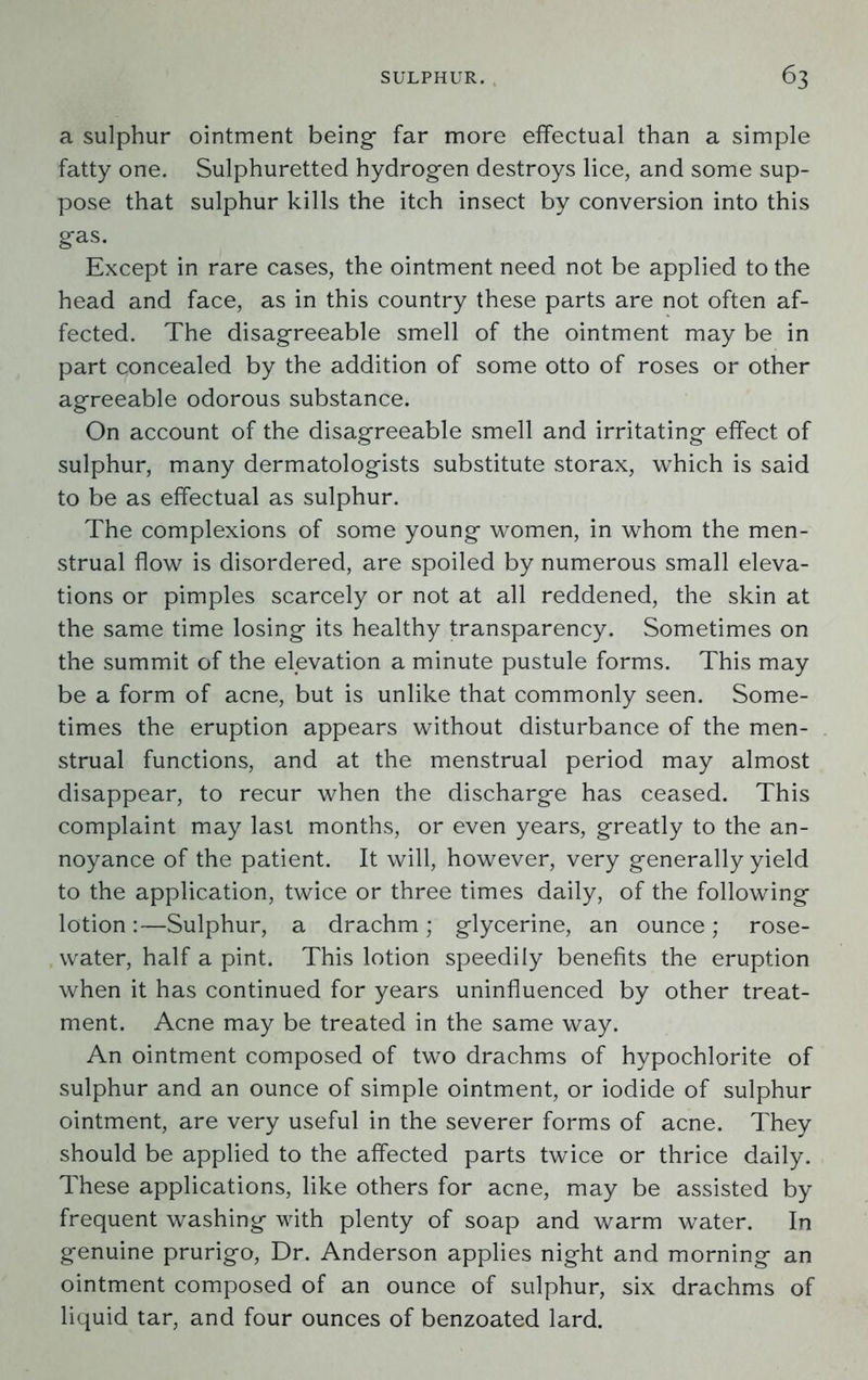 a sulphur ointment being- far more effectual than a simple fatty one. Sulphuretted hydrogen destroys lice, and some sup- pose that sulphur kills the itch insect by conversion into this gas. Except in rare cases, the ointment need not be applied to the head and face, as in this country these parts are not often af- fected. The disagreeable smell of the ointment may be in part concealed by the addition of some otto of roses or other agreeable odorous substance. On account of the disagreeable smell and irritating effect of sulphur, many dermatologists substitute storax, which is said to be as effectual as sulphur. The complexions of some young women, in whom the men- strual flow is disordered, are spoiled by numerous small eleva- tions or pimples scarcely or not at all reddened, the skin at the same time losing its healthy transparency. Sometimes on the summit of the elevation a minute pustule forms. This may be a form of acne, but is unlike that commonly seen. Some- times the eruption appears without disturbance of the men- strual functions, and at the menstrual period may almost disappear, to recur when the discharge has ceased. This complaint may last months, or even years, greatly to the an- noyance of the patient. It will, however, very generally yield to the application, twice or three times daily, of the following lotion:—Sulphur, a drachm; glycerine, an ounce; rose- water, half a pint. This lotion speedily benefits the eruption when it has continued for years uninfluenced by other treat- ment. Acne may be treated in the same way. An ointment composed of two drachms of hypochlorite of sulphur and an ounce of simple ointment, or iodide of sulphur ointment, are very useful in the severer forms of acne. They should be applied to the affected parts twice or thrice daily. These applications, like others for acne, may be assisted by frequent washing with plenty of soap and warm water. In genuine prurigo, Dr. Anderson applies night and morning an ointment composed of an ounce of sulphur, six drachms of liquid tar, and four ounces of benzoated lard.