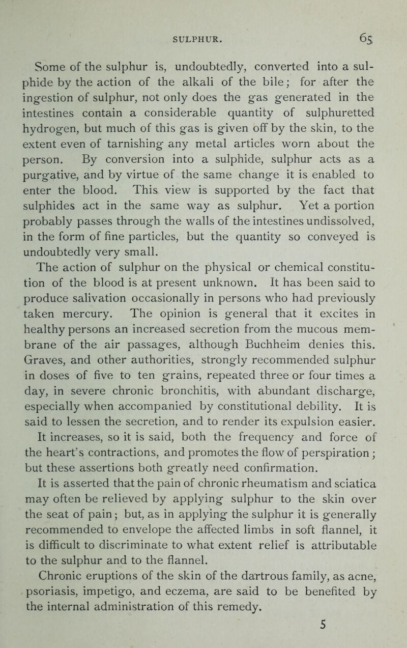 Some of the sulphur is, undoubtedly, converted into a sul- phide by the action of the alkali of the bile; for after the ingestion of sulphur, not only does the gas generated in the intestines contain a considerable quantity of sulphuretted hydrogen, but much of this gas is given off by the skin, to the extent even of tarnishing any metal articles worn about the person. By conversion into a sulphide, sulphur acts as a purgative, and by virtue of the same change it is enabled to enter the blood. This view is supported by the fact that sulphides act in the same way as sulphur. Yet a portion probably passes through the walls of the intestines undissolved, in the form of fine particles, but the quantity so conveyed is undoubtedly very small. The action of sulphur on the physical or chemical constitu- tion of the blood is at present unknown. It has been said to produce salivation occasionally in persons who had previously taken mercury. The opinion is general that it excites in healthy persons an increased secretion from the mucous mem- brane of the air passages, although Buchheim denies this. Graves, and other authorities, strongly recommended sulphur in doses of five to ten grains, repeated three or four times a day, in severe chronic bronchitis, with abundant discharge, especially when accompanied by constitutional debility. It is said to lessen the secretion, and to render its expulsion easier. It increases, so it is said, both the frequency and force of the heart’s contractions, and promotes the flow of perspiration; but these assertions both greatly need confirmation. It is asserted that the pain of chronic rheumatism and sciatica may often be relieved by applying sulphur to the skin over the seat of pain; but, as in applying the sulphur it is generally recommended to envelope the affected limbs in soft flannel, it is difficult to discriminate to what extent relief is attributable to the sulphur and to the flannel. Chronic eruptions of the skin of the dartrous family, as acne, psoriasis, impetigo, and eczema, are said to be benefited by the internal administration of this remedy. 5