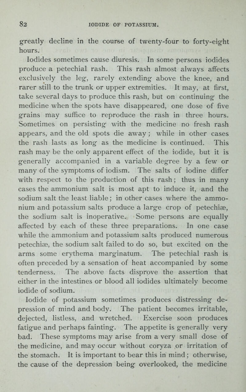 greatly decline in the course of twenty-four to forty-eight hours. Iodides sometimes cause diuresis. In some persons iodides produce a petechial rash. This rash almost always affects exclusively the leg, rarely extending above the knee, and rarer still to the trunk or upper extremities. It may, at first, take several days to produce this rash, but on continuing the medicine when the spots have disappeared, one dose of five grains may suffice to reproduce the rash in three hours. Sometimes on persisting with the medicine no fresh rash appears, and the old spots die away; while in other cases the rash lasts as long as the medicine is continued. This rash may be the only apparent effect of the iodide, but it is generally accompanied in a variable degree by a few or many of the symptoms of iodism. The salts of iodine differ with respect to the production of this rash; thus in many cases the ammonium salt is most apt to induce it, and the sodium salt the least liable; in other cases where the ammo- nium and potassium salts produce a large crop of petechiae, the sodium salt is inoperative. Some persons are equally affected by each of these three preparations. In one case while the ammonium and potassium salts produced numerous petechiae, the sodium salt failed to do so, but excited on the arms some erythema marginatum. The petechial rash is often preceded by a sensation of heat accompanied by some tenderness. The above facts disprove the assertion that either in the intestines or blood all iodides ultimately become iodide of sodium. Iodide of potassium sometimes produces distressing de- pression of mind and body. The patient becomes irritable, dejected, listless, and wretched. Exercise soon produces fatigue and perhaps fainting. The appetite is generally very bad. These symptoms may arise from a very small dose of the medicine, and may occur without coryza or irritation of the stomach. It is important to bear this in mind; otherwise, the cause of the depression being overlooked, the medicine