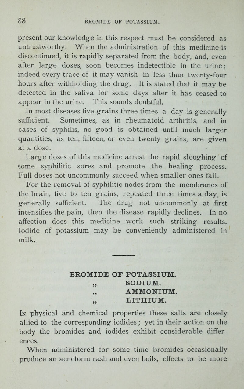 present our knowledge in this respect must be considered as untrustworthy. When the administration of this medicine is discontinued, it is rapidly separated from the body, and, even after large doses, soon becomes indetectible in the urine; indeed every trace of it may vanish in less than twenty-four hours after withholding the drug. It is stated that it may be detected in the saliva for some days after it has ceased to appear in the urine. This sounds doubtful. In most diseases five grains three times a day is generally sufficient. Sometimes, as in rheumatoid arthritis, and in cases of syphilis, no good is obtained until much larger quantities, as ten, fifteen, or even twenty grains, are given at a dose. Large doses of this medicine arrest the rapid sloughing of some syphilitic sores and promote the healing process. Full doses not uncommonly succeed when smaller ones fail. For the removal of syphilitic nodes from the membranes of the brain, five to ten grains, repeated three times a day, is generally sufficient. The drug not uncommonly at first intensifies the pain, then the disease rapidly declines. In no affection does this medicine work such striking results. Iodide of potassium may be conveniently administered in milk. BROMIDE OF POTASSIUM. „ SODIUM. „ AMMONIUM. „ LITHIUM. In physical and chemical properties these salts are closely allied to the corresponding iodides; yet in their action on the body the bromides and iodides exhibit considerable differ- ences. When administered for some time bromides occasionally produce an acneform rash and even boils, effects to be more