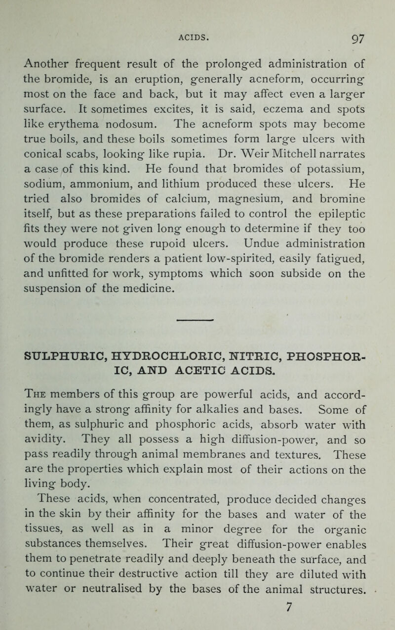 Another frequent result of the prolonged administration of the bromide, is an eruption, generally acneform, occurring most on the face and back, but it may affect even a larger surface. It sometimes excites, it is said, eczema and spots like erythema nodosum. The acneform spots may become true boils, and these boils sometimes form large ulcers with conical scabs, looking like rupia. Dr. Weir Mitchell narrates a case of this kind. He found that bromides of potassium, sodium, ammonium, and lithium produced these ulcers. He tried also bromides of calcium, magnesium, and bromine itself, but as these preparations failed to control the epileptic fits they were not given long enough to determine if they too would produce these rupoid ulcers. Undue administration of the bromide renders a patient low-spirited, easily fatigued, and unfitted for work, symptoms which soon subside on the suspension of the medicine. SULPHURIC, HYDROCHLORIC, NITRIC, PHOSPHOR- IC, AND ACETIC ACIDS. The members of this group are powerful acids, and accord- ingly have a strong affinity for alkalies and bases. Some of them, as sulphuric and phosphoric acids, absorb water with avidity. They all possess a high diffusion-power, and so pass readily through animal membranes and textures. These are the properties which explain most of their actions on the living body. These acids, when concentrated, produce decided changes in the skin by their affinity for the bases and water of the tissues, as well as in a minor degree for the organic substances themselves. Their great diffusion-power enables them to penetrate readily and deeply beneath the surface, and to continue their destructive action till they are diluted with water or neutralised by the bases of the animal structures. 7