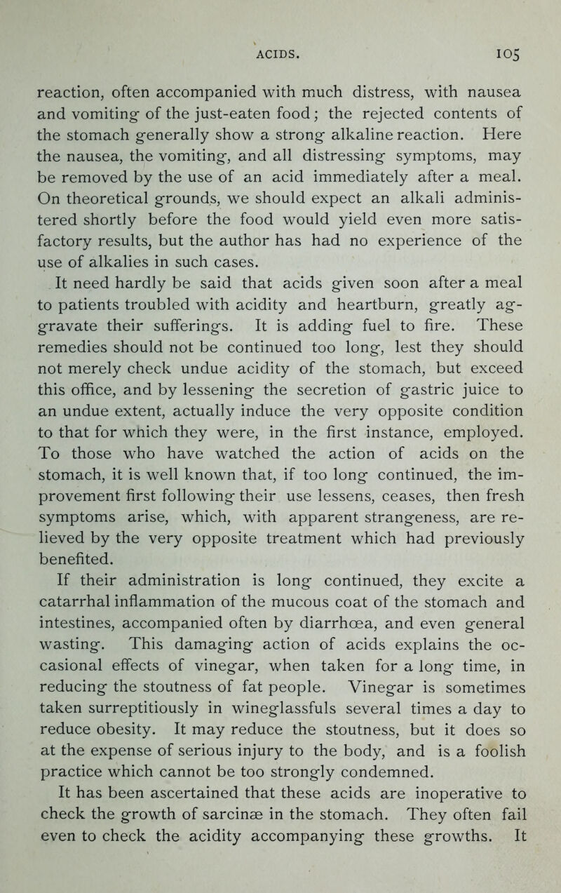 reaction, often accompanied with much distress, with nausea and vomiting- of the just-eaten food; the rejected contents of the stomach generally show a strong alkaline reaction. Here the nausea, the vomiting, and all distressing symptoms, may be removed by the use of an acid immediately after a meal. On theoretical grounds, we should expect an alkali adminis- tered shortly before the food would yield even more satis- factory results, but the author has had no experience of the use of alkalies in such cases. It need hardly be said that acids given soon after a meal to patients troubled with acidity and heartburn, greatly ag- gravate their sufferings. It is adding fuel to fire. These remedies should not be continued too long, lest they should not merely check undue acidity of the stomach, but exceed this office, and by lessening the secretion of gastric juice to an undue extent, actually induce the very opposite condition to that for which they were, in the first instance, employed. To those who have watched the action of acids on the stomach, it is well known that, if too long continued, the im- provement first following their use lessens, ceases, then fresh symptoms arise, which, with apparent strangeness, are re- lieved by the very opposite treatment which had previously benefited. If their administration is long continued, they excite a catarrhal inflammation of the mucous coat of the stomach and intestines, accompanied often by diarrhoea, and even general wasting. This damaging action of acids explains the oc- casional effects of vinegar, when taken for a long time, in reducing the stoutness of fat people. Vinegar is sometimes taken surreptitiously in wineglassfuls several times a day to reduce obesity. It may reduce the stoutness, but it does so at the expense of serious injury to the body, and is a foolish practice which cannot be too strongly condemned. It has been ascertained that these acids are inoperative to check the growth of sarcinse in the stomach. They often fail even to check the acidity accompanying these growths. It
